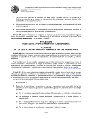 REGLAMENTO DE LA LEY GENERAL DEL EQUILIBRIO ECOLÓGICO Y LA PROTECCIÓN AL AMBIENTE EN MATERIA DE ÁREAS NATURALES PROTEGIDAS
CÁMARA DE DIPUTADOS DEL H. CONGRESO DE LA UNIÓN
Secretaría General
Secretaría de Servicios Parlamentarios
Última Reforma DOF 21-05-2014
25 de 53
I. Las condiciones naturales y originales del área hayan cambiado debido a la presencia de
fenómenos naturales y se requiera el planteamiento de estrategias y acciones distintas a las
establecidas en el programa vigente;
II. Técnicamente se demuestre que no pueden cumplirse estrategias o acciones establecidas en el
programa vigente, o
III. Técnicamente se demuestre la necesidad de adecuar la delimitación, extensión o ubicación de
las subzonas señaladas en la declaratoria correspondiente.
Artículo 79.- Las modificaciones al programa de manejo que resulten necesarias deberán seguir el
mismo procedimiento establecido para su elaboración y un resumen de las mismas se publicará en el
Diario Oficial de la Federación y en la Gaceta Ecológica.
TÍTULO SEXTO
DE LOS USOS, APROVECHAMIENTOS Y AUTORIZACIONES
CAPÍTULO I
DE LOS USOS Y APROVECHAMIENTOS PERMITIDOS Y DE LAS PROHIBICIONES
Artículo 80.- Para los usos y aprovechamientos que se lleven a cabo dentro de las áreas naturales
protegidas, la Secretaría otorgará las tasas respectivas y establecerá las proporciones, límites de cambio
aceptables o capacidades de carga correspondientes, de conformidad con los métodos y estudios
respectivos.
Para la elaboración de los métodos y estudios que permitan establecer las proporciones, límites de
cambio aceptables o capacidades de carga, la Secretaría podrá solicitar la colaboración de otras
dependencias del Ejecutivo Federal, así como de organizaciones públicas o privadas, universidades,
instituciones de investigación o cualquier persona con experiencia y capacidad técnica en la materia.
Artículo reformado DOF 28-12-2004
Artículo 81.- En las áreas naturales protegidas sólo se podrán realizar aprovechamientos de recursos
naturales que generen beneficios a los pobladores que ahí habiten y que sean acordes con los
esquemas de desarrollo sustentable, la declaratoria respectiva, su programa de manejo, los programas
de ordenamiento ecológico, las normas oficiales mexicanas y demás disposiciones legales aplicables.
Los aprovechamientos deberán llevarse a cabo para:
I. Autoconsumo, o
II. Desarrollo de actividades y proyectos de manejo y aprovechamiento sustentable de la vida
silvestre, así como agrícolas, ganaderos, agroforestales, pesqueros, acuícolas o mineros siempre
y cuando:
a) No se introduzcan especies silvestres exóticas diferentes a las ya existentes o transgénicas;
b) Se mantenga la cobertura vegetal, estructura y composición de la masa forestal y la
biodiversidad;
c) No se afecte significativamente el equilibrio hidrológico del área o ecosistemas de relevancia
para el área protegida o que constituyan el hábitat de las especies nativas;
d) No se afecten zonas de reproducción o especies en veda o en riesgo;
 