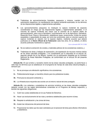 REGLAMENTO DE LA LEY GENERAL DEL EQUILIBRIO ECOLÓGICO Y LA PROTECCIÓN AL AMBIENTE EN MATERIA DE ÁREAS NATURALES PROTEGIDAS
CÁMARA DE DIPUTADOS DEL H. CONGRESO DE LA UNIÓN
Secretaría General
Secretaría de Servicios Parlamentarios
Última Reforma DOF 21-05-2014
26 de 53
e) Tratándose de aprovechamientos forestales, pesqueros y mineros, cuenten con la
autorización respectiva y la manifestación de impacto ambiental autorizada, en los términos
de las disposiciones legales y reglamentarias aplicables;
f) Los aprovechamientos pesqueros no impliquen la captura incidental de especies
consideradas en riesgo por las disposiciones legales y reglamentarias aplicables, ni el
volumen de captura incidental sea mayor que el volumen de la especie objeto de
aprovechamiento, salvo que la Secretaría, conjuntamente con la de Agricultura, Ganadería,
Desarrollo Rural, Pesca y Alimentación, establezcan tasas, proporciones, límites de cambio
aceptables o capacidades de carga, así como las condiciones, para un volumen superior de
captura incidental en relación con la especie objetivo, mediante acuerdo que deberá
publicarse en el Diario Oficial de la Federación cada tres años. En su defecto, el último
acuerdo publicado mantendrá su vigencia.
Inciso reformado DOF 28-12-2004
g) No se realice la extracción de corales y materiales pétreos de los ecosistemas costeros, y
h) Tratándose de obras y trabajos de exploración y de explotación de recursos mineros dentro
de las áreas naturales protegidas, y en cumplimiento por lo dispuesto en el artículo 20,
segundo párrafo de la Ley Minera, cuenten con la autorización expedida por la Comisión
Nacional de Áreas Naturales Protegidas, de conformidad con el artículo 94 del presente
Reglamento.
Artículo 82.- El uso turístico y recreativo dentro de las áreas naturales protegidas, se podrá llevar a
cabo bajo los términos que se establezcan en el programa de manejo de cada área natural protegida, y
siempre que:
I.- No se provoque una afectación significativa a los ecosistemas;
II.- Preferentemente tengan un beneficio directo para los pobladores locales;
III.- Promueva la educación ambiental, y
IV.- La infraestructura requerida sea acorde con el entorno natural del área protegida.
Artículo 83.- Los visitantes y prestadores de servicios turísticos en las áreas naturales protegidas
deberán cumplir con las reglas administrativas contenidas en el Programa de Manejo respectivo, y
tendrán las siguientes obligaciones:
I.- Cubrir las cuotas establecidas en la Ley Federal de Derechos;
II.- Hacer uso exclusivamente de las rutas y senderos establecidos para recorrer el área;
III.- Respetar la señalización y las zonas del área;
IV.- Acatar las indicaciones del personal del área;
V.- Proporcionar los datos que les sean solicitados por el personal del área para efectos informativos
y estadísticos;
 