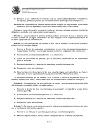 REGLAMENTO DE LA LEY GENERAL DEL EQUILIBRIO ECOLÓGICO Y LA PROTECCIÓN AL AMBIENTE EN MATERIA DE ÁREAS NATURALES PROTEGIDAS
CÁMARA DE DIPUTADOS DEL H. CONGRESO DE LA UNIÓN
Secretaría General
Secretaría de Servicios Parlamentarios
Última Reforma DOF 21-05-2014
27 de 53
VI.- Brindar el apoyo y las facilidades necesarias para que el personal de la Secretaría realice labores
de vigilancia, protección y control, así como en situaciones de emergencia o contingencia, y
VII.- Hacer del conocimiento del personal del área natural protegida las irregularidades que hubieren
observado, así como aquellas acciones que pudieran constituir infracciones o delitos.
Quienes de manera temporal o permanente residan en las áreas naturales protegidas, tendrán las
obligaciones señaladas en el programa de manejo respectivo.
Artículo 84.- Los prestadores de servicios turísticos deberán cerciorarse de que su personal y los
visitantes cumplan con las reglas administrativas del área protegida, siendo responsables solidarios de
los daños y perjuicios que pudieren causar.
Artículo 85.- Los investigadores que ingresen al área natural protegida con propósitos de realizar
colecta con fines científicos deberán:
I.- Informar al Director del área natural protegida sobre el inicio de las actividades autorizadas para
realizar colecta científica y hacerle llegar copia de los informes exigidos en dicha autorización;
II.- Cumplir con las condicionantes establecidas en la autorización;
III.- Acatar las indicaciones del personal, que se encuentren establecidas en los instrumentos
jurídicos aplicables;
IV.- Respetar la señalización y las zonas del área natural protegida de que se trate;
V.- Respetar las reglas administrativas, y
VI.- Hacer del conocimiento del personal del área natural protegida las irregularidades que hubiere
observado, así como aquellas acciones que pudieran constituir infracciones o delitos.
Los resultados contenidos en los informes a que se refiere la fracción I del presente artículo no
estarán a disposición del público, salvo que se cuente con el consentimiento expreso del investigador.
Artículo 86.- Quienes cuenten con autorización para el manejo y aprovechamiento sustentable de la
vida silvestre en propiedades ejidales o privadas, deberán:
I.- Presentar al director del área natural protegida, la autorización correspondiente y copia de los
informes que rinda;
II.- Cumplir con las condicionantes establecidas en la autorización;
III.- Respetar la señalización y las zonas del área natural protegida de que se trate, y
IV.- Respetar las reglas administrativas.
Artículo 87.- De acuerdo con la declaratoria podrán establecerse las siguientes prohibiciones, salvo
que se cuente con la autorización respectiva:
I.- Cambiar el uso del suelo de superficies que mantengan ecosistemas originales;
II.- Molestar, capturar, remover, extraer, retener o apropiarse de vida silvestre o sus productos;
 