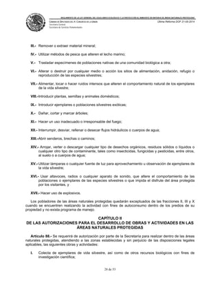 REGLAMENTO DE LA LEY GENERAL DEL EQUILIBRIO ECOLÓGICO Y LA PROTECCIÓN AL AMBIENTE EN MATERIA DE ÁREAS NATURALES PROTEGIDAS
CÁMARA DE DIPUTADOS DEL H. CONGRESO DE LA UNIÓN
Secretaría General
Secretaría de Servicios Parlamentarios
Última Reforma DOF 21-05-2014
28 de 53
III.- Remover o extraer material mineral;
IV.- Utilizar métodos de pesca que alteren el lecho marino;
V.- Trasladar especímenes de poblaciones nativas de una comunidad biológica a otra;
VI.- Alterar o destruir por cualquier medio o acción los sitios de alimentación, anidación, refugio o
reproducción de las especies silvestres;
VII.- Alimentar, tocar o hacer ruidos intensos que alteren el comportamiento natural de los ejemplares
de la vida silvestre;
VIII.-Introducir plantas, semillas y animales domésticos;
IX.- Introducir ejemplares o poblaciones silvestres exóticas;
X.- Dañar, cortar y marcar árboles;
XI.- Hacer un uso inadecuado o irresponsable del fuego;
XII.- Interrumpir, desviar, rellenar o desecar flujos hidráulicos o cuerpos de agua;
XIII.-Abrir senderos, brechas o caminos;
XIV.- Arrojar, verter o descargar cualquier tipo de desechos orgánicos, residuos sólidos o líquidos o
cualquier otro tipo de contaminante, tales como insecticidas, fungicidas y pesticidas, entre otros,
al suelo o a cuerpos de agua;
XV.- Utilizar lámparas o cualquier fuente de luz para aprovechamiento u observación de ejemplares de
la vida silvestre;
XVI.- Usar altavoces, radios o cualquier aparato de sonido, que altere el comportamiento de las
poblaciones o ejemplares de las especies silvestres o que impida el disfrute del área protegida
por los visitantes, y
XVII.- Hacer uso de explosivos.
Los pobladores de las áreas naturales protegidas quedarán exceptuados de las fracciones II, III y X
cuando se encuentren realizando la actividad con fines de autoconsumo dentro de los predios de su
propiedad y no exista programa de manejo.
CAPÍTULO II
DE LAS AUTORIZACIONES PARA EL DESARROLLO DE OBRAS Y ACTIVIDADES EN LAS
ÁREAS NATURALES PROTEGIDAS
Artículo 88.- Se requerirá de autorización por parte de la Secretaría para realizar dentro de las áreas
naturales protegidas, atendiendo a las zonas establecidas y sin perjuicio de las disposiciones legales
aplicables, las siguientes obras y actividades:
I. Colecta de ejemplares de vida silvestre, así como de otros recursos biológicos con fines de
investigación científica;
 
