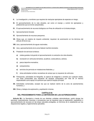 REGLAMENTO DE LA LEY GENERAL DEL EQUILIBRIO ECOLÓGICO Y LA PROTECCIÓN AL AMBIENTE EN MATERIA DE ÁREAS NATURALES PROTEGIDAS
CÁMARA DE DIPUTADOS DEL H. CONGRESO DE LA UNIÓN
Secretaría General
Secretaría de Servicios Parlamentarios
Última Reforma DOF 21-05-2014
29 de 53
II. La investigación y monitoreo que requiera de manipular ejemplares de especies en riesgo;
III. El aprovechamiento de la vida silvestre, así como el manejo y control de ejemplares y
poblaciones que se tornen perjudiciales;
IV. El aprovechamiento de recursos biológicos con fines de utilización en la biotecnología;
V. Aprovechamiento forestal;
VI. Aprovechamiento de recursos pesqueros;
VII. Obras que, en materia de impacto ambiental, requieran de autorización en los términos del
artículo 28 de la Ley;
VIII. Uso y aprovechamiento de aguas nacionales;
IX. Uso y aprovechamiento de la zona federal marítimo terrestre;
X. Prestación de servicios turísticos:
a) visitas guiadas incluyendo el aprovechamiento no extractivo de vida silvestre;
b) recreación en vehículos terrestres, acuáticos, subacuáticos y aéreos;
c) pesca deportivo-recreativa;
d) campamentos;
e) servicios de pernocta en instalaciones federales, y
f) otras actividades turístico recreativas de campo que no requieran de vehículos.
XI. Filmaciones, actividades de fotografía, la captura de imágenes o sonidos por cualquier medio,
con fines comerciales que requieran de equipos compuestos por más de un técnico
especializado como apoyo a la persona que opera el equipo principal;
XII. Actividades comerciales, excepto las que se realicen dentro de la zona de asentamientos
humanos, y
XIII. Obras y trabajos de exploración y explotación mineras.
CAPÍTULO III
DEL PROCEDIMIENTO PARA LA OBTENCIÓN DE LAS AUTORIZACIONES
Artículo 89.- La Secretaría a través de sus distintas unidades administrativas, podrá otorgar los
permisos, autorizaciones, licencias y concesiones que se requieran para la exploración, explotación o
aprovechamiento de recursos en las áreas naturales protegidas, en términos de lo establecido por las
disposiciones legales y reglamentarias aplicables.
 