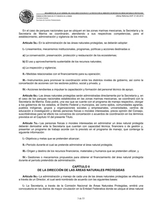 REGLAMENTO DE LA LEY GENERAL DEL EQUILIBRIO ECOLÓGICO Y LA PROTECCIÓN AL AMBIENTE EN MATERIA DE ÁREAS NATURALES PROTEGIDAS
CÁMARA DE DIPUTADOS DEL H. CONGRESO DE LA UNIÓN
Secretaría General
Secretaría de Servicios Parlamentarios
Última Reforma DOF 21-05-2014
3 de 53
En el caso de parques nacionales que se ubiquen en las zonas marinas mexicanas, la Secretaría y la
Secretaría de Marina se coordinarán, atendiendo a sus respectivas competencias, para el
establecimiento, administración y vigilancia de los mismos.
Artículo 5o.- En la administración de las áreas naturales protegidas, se deberán adoptar:
I.- Lineamientos, mecanismos institucionales, programas, políticas y acciones destinadas a:
a) La conservación, preservación, protección y restauración de los ecosistemas;
b) El uso y aprovechamiento sustentable de los recursos naturales;
c) La inspección y vigilancia;
II.- Medidas relacionadas con el financiamiento para su operación;
III.- Instrumentos para promover la coordinación entre los distintos niveles de gobierno, así como la
concertación de acciones con los sectores público, social y privado, y
IV.- Acciones tendientes a impulsar la capacitación y formación del personal técnico de apoyo.
Artículo 6o.- Las áreas naturales protegidas serán administradas directamente por la Secretaría y, en
el caso de los parques nacionales establecidos en las zonas marinas mexicanas, se coordinará con la
Secretaría de Marina. Ésta podrá, una vez que se cuente con el programa de manejo respectivo, otorgar
a los gobiernos de los estados, el Distrito Federal y municipios, así como ejidos, comunidades agrarias,
pueblos indígenas, grupos y organizaciones sociales y empresariales, universidades, centros de
educación e investigación y demás personas físicas o morales interesadas, previa opinión del Consejo,
suscribiéndose para tal efecto los convenios de concertación o acuerdos de coordinación en los términos
previstos en el Capítulo VI del presente Título.
Artículo 7o.- Las personas físicas o morales interesadas en administrar un área natural protegida
deberán demostrar ante la Secretaría que cuentan con capacidad técnica, financiera o de gestión y,
presentar un programa de trabajo acorde con lo previsto en el programa de manejo, que contenga la
siguiente información:
I.- Objetivos y metas que se pretenden alcanzar;
II.- Período durante el cual se pretende administrar el área natural protegida;
III.- Origen y destino de los recursos financieros, materiales y humanos que se pretenden utilizar, y
IV.- Gestiones o mecanismos propuestos para obtener el financiamiento del área natural protegida
durante el período pretendido de administración.
CAPÍTULO II
DE LA DIRECCIÓN DE LAS ÁREAS NATURALES PROTEGIDAS
Artículo 8o.- La administración y manejo de cada una de las áreas naturales protegidas se efectuará
a través de un Director, el cual será nombrado de acuerdo con las siguientes bases:
I.- La Secretaría, a través de la Comisión Nacional de Áreas Naturales Protegidas, emitirá una
convocatoria en los diarios de mayor circulación en la Entidad Federativa donde se ubique el área natural
 