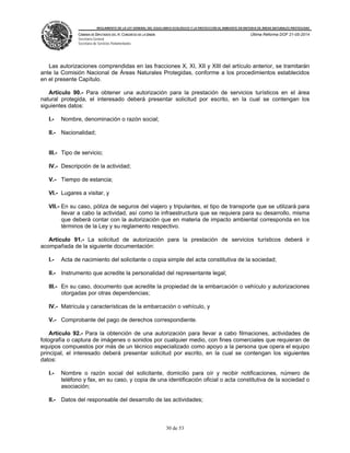 REGLAMENTO DE LA LEY GENERAL DEL EQUILIBRIO ECOLÓGICO Y LA PROTECCIÓN AL AMBIENTE EN MATERIA DE ÁREAS NATURALES PROTEGIDAS
CÁMARA DE DIPUTADOS DEL H. CONGRESO DE LA UNIÓN
Secretaría General
Secretaría de Servicios Parlamentarios
Última Reforma DOF 21-05-2014
30 de 53
Las autorizaciones comprendidas en las fracciones X, XI, XII y XIII del artículo anterior, se tramitarán
ante la Comisión Nacional de Áreas Naturales Protegidas, conforme a los procedimientos establecidos
en el presente Capítulo.
Artículo 90.- Para obtener una autorización para la prestación de servicios turísticos en el área
natural protegida, el interesado deberá presentar solicitud por escrito, en la cual se contengan los
siguientes datos:
I.- Nombre, denominación o razón social;
II.- Nacionalidad;
III.- Tipo de servicio;
IV.- Descripción de la actividad;
V.- Tiempo de estancia;
VI.- Lugares a visitar, y
VII.- En su caso, póliza de seguros del viajero y tripulantes, el tipo de transporte que se utilizará para
llevar a cabo la actividad, así como la infraestructura que se requiera para su desarrollo, misma
que deberá contar con la autorización que en materia de impacto ambiental corresponda en los
términos de la Ley y su reglamento respectivo.
Artículo 91.- La solicitud de autorización para la prestación de servicios turísticos deberá ir
acompañada de la siguiente documentación:
I.- Acta de nacimiento del solicitante o copia simple del acta constitutiva de la sociedad;
II.- Instrumento que acredite la personalidad del representante legal;
III.- En su caso, documento que acredite la propiedad de la embarcación o vehículo y autorizaciones
otorgadas por otras dependencias;
IV.- Matrícula y características de la embarcación o vehículo, y
V.- Comprobante del pago de derechos correspondiente.
Artículo 92.- Para la obtención de una autorización para llevar a cabo filmaciones, actividades de
fotografía o captura de imágenes o sonidos por cualquier medio, con fines comerciales que requieran de
equipos compuestos por más de un técnico especializado como apoyo a la persona que opera el equipo
principal, el interesado deberá presentar solicitud por escrito, en la cual se contengan los siguientes
datos:
I.- Nombre o razón social del solicitante, domicilio para oír y recibir notificaciones, número de
teléfono y fax, en su caso, y copia de una identificación oficial o acta constitutiva de la sociedad o
asociación;
II.- Datos del responsable del desarrollo de las actividades;
 