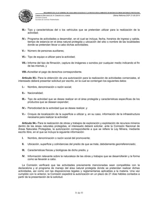 REGLAMENTO DE LA LEY GENERAL DEL EQUILIBRIO ECOLÓGICO Y LA PROTECCIÓN AL AMBIENTE EN MATERIA DE ÁREAS NATURALES PROTEGIDAS
CÁMARA DE DIPUTADOS DEL H. CONGRESO DE LA UNIÓN
Secretaría General
Secretaría de Servicios Parlamentarios
Última Reforma DOF 21-05-2014
31 de 53
III.- Tipo y características del o los vehículos que se pretendan utilizar para la realización de la
actividad;
IV.- Programa de actividades a desarrollar, en el cual se incluya, fecha, horarios de ingreso y salida,
tiempo de estancia en el área natural protegida y ubicación del sitio o nombre de las localidades
donde se pretendan llevar a cabo dichas actividades;
V.- Número de personas auxiliares;
VI.- Tipo de equipo a utilizar para la actividad;
VII.- Informe del tipo de filmación, captura de imágenes o sonidos por cualquier medio indicando el fin
de las mismas, y
VIII.-Acreditar el pago de derechos correspondiente.
Artículo 93.- Para la obtención de una autorización para la realización de actividades comerciales, el
interesado deberá presentar solicitud por escrito, en la cual se contengan los siguientes datos:
I.- Nombre, denominación o razón social;
II.- Nacionalidad;
III.- Tipo de actividad que se desea realizar en el área protegida y características específicas de los
productos que se desean expender;
IV.- Periodicidad de la actividad que se desea realizar, y
V.- Croquis de localización de la superficie a utilizar y, en su caso, información de la infraestructura
necesaria para realizar la actividad
Artículo 94.- Para la realización de obras y trabajos de exploración y explotación de recursos mineros
dentro de las áreas naturales protegidas, el interesado deberá solicitar, ante la Comisión Nacional de
Áreas Naturales Protegidas, la autorización correspondiente a que se refiere la Ley Minera, mediante
escrito libre, en el que se incluya la siguiente información:
I. Nombre, denominación o razón social del promovente;
II. Ubicación, superficie y colindancias del predio de que se trate, debidamente georreferenciado;
III. Características físicas y biológicas de dicho predio, y
IV. Información relevante sobre la naturaleza de las obras y trabajos que se desarrollarán y la forma
como se llevarán a cabo.
La Comisión verificará que las actividades previamente mencionadas sean compatibles con la
declaratoria y el programa de manejo del área natural protegida donde se pretendan realizar dichas
actividades, así como con las disposiciones legales y reglamentarias aplicables a la materia. Una vez
cumplido con lo anterior, la Comisión expedirá la autorización en un plazo de 21 días hábiles contados a
partir de la presentación de la solicitud.
 