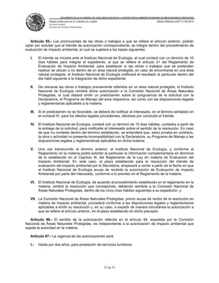 REGLAMENTO DE LA LEY GENERAL DEL EQUILIBRIO ECOLÓGICO Y LA PROTECCIÓN AL AMBIENTE EN MATERIA DE ÁREAS NATURALES PROTEGIDAS
CÁMARA DE DIPUTADOS DEL H. CONGRESO DE LA UNIÓN
Secretaría General
Secretaría de Servicios Parlamentarios
Última Reforma DOF 21-05-2014
32 de 53
Artículo 95.- Los promoventes de las obras o trabajos a que se refiere el artículo anterior, podrán
optar por solicitar que el trámite de autorización correspondiente, se integre dentro del procedimiento de
evaluación de impacto ambiental, el cual se sujetará a las bases siguientes:
I. El trámite se iniciará ante el Instituto Nacional de Ecología, el cual contará con un término de 10
días hábiles para integrar el expediente, al que se refiere el artículo 21 del Reglamento de
Evaluación de Impacto Ambiental, para establecer si las obras o trabajos que se pretenden
realizar se ubican o no dentro de un área natural protegida, en caso de encontrarse en una área
natural protegida, el Instituto Nacional de Ecología notificará el resultado al particular dentro del
día hábil siguiente a la integración de dicho expediente.
II. De ubicarse las obras o trabajos previamente referidos en un área natural protegida, el Instituto
Nacional de Ecología remitirá dicha autorización a la Comisión Nacional de Áreas Naturales
Protegidas, la cual deberá emitir un predictamen sobre la congruencia de la solicitud con la
Declaratoria, el Programa de Manejo del área respectiva, así como con las disposiciones legales
y reglamentarias aplicables a la materia.
III. Si el predictamen no es favorable, se deberá de notificar al interesado, en el término señalado en
el numeral IV, para los efectos legales procedentes, dándose por concluido el trámite.
IV. El Instituto Nacional de Ecología, contará con un término de 15 días hábiles, contados a partir de
la entrega de la solicitud, para notificarle al interesado sobre el sentido de la resolución. En caso
de que no conteste dentro del término establecido, se entenderá que, salvo prueba en contrario,
la obra o actividad no presenta incompatibilidad con la Declaratoria, su Programa de Manejo y las
disposiciones legales y reglamentarias aplicables en dicha materia;
V. Una vez transcurrido el término anterior, el Instituto Nacional de Ecología, y conforme al
Reglamento en la materia podrá solicitar al particular la información complementaria en términos
de lo establecido en el Capítulo III, del Reglamento de la Ley en materia de Evaluación del
Impacto Ambiental. En este caso, el plazo establecido para la resolución del trámite de
evaluación del impacto ambiental por la Secretaría, empezará a correr a partir de la fecha en que
el Instituto Nacional de Ecología acusa de recibido la autorización de Evaluación de impacto
Ambiental por parte del interesado, conforme a lo previsto en el Reglamento de la materia.
VI. El Instituto Nacional de Ecología, de acuerdo al procedimiento establecido en el reglamento en la
materia, emitirá la resolución que corresponda, debiendo remitirla a la Comisión Nacional de
Áreas Naturales Protegidas, dentro de los cinco días hábiles siguientes a su expedición, y
VII. La Comisión Nacional de Áreas Naturales Protegidas, previo acuse de recibo de la resolución en
materia de impacto ambiental, procederá conforme a las disposiciones legales y reglamentarias
aplicables a emitir su resolución y, en su caso, a expedir de manera simultánea la autorización a
que se refiere el artículo anterior, en el plazo establecido en dicho precepto.
Artículo 96.- El sentido de la autorización referida en el artículo 94, expedida por la Comisión
Nacional de Áreas Naturales Protegidas, es independiente a la autorización de impacto ambiental que
expida la autoridad en la materia.
Artículo 97.- La vigencia de las autorizaciones será:
I.- Hasta por dos años, para prestación de servicios turísticos;
 