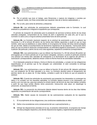 REGLAMENTO DE LA LEY GENERAL DEL EQUILIBRIO ECOLÓGICO Y LA PROTECCIÓN AL AMBIENTE EN MATERIA DE ÁREAS NATURALES PROTEGIDAS
CÁMARA DE DIPUTADOS DEL H. CONGRESO DE LA UNIÓN
Secretaría General
Secretaría de Servicios Parlamentarios
Última Reforma DOF 21-05-2014
33 de 53
II.- Por el periodo que dure el trabajo, para filmaciones o captura de imágenes o sonidos por
cualquier medio, con fines comerciales que requieran más de un técnico especializado, y
III.- Por un año, para venta de alimentos y artesanías.
Artículo 98.- Las solicitudes de autorizaciones deberán presentarse ante la Comisión, la cual
analizará su procedencia e integrará el expediente que corresponda.
El período de recepción de solicitudes para la prestación de servicios turísticos dentro de las áreas
naturales protegidas, comprenderá de los meses de abril a septiembre de cada año, por lo que la
Comisión no dará curso a ninguna solicitud presentada fuera de dicho período.
Artículo 99.- La Comisión resolverá respecto de la solicitud de autorización a que se refieren las
fracciones X y XII el artículo 88 dentro de los treinta días hábiles siguientes a aquél en que se haya
recibido, salvo que se establezca un plazo distinto en el programa de manejo del área natural protegida
de que se trate, debido al acontecimiento de fenómenos migratorios de las especies. Transcurrido dicho
plazo sin que se emita la resolución correspondiente, se entenderá negada la autorización y la Comisión,
a petición del particular y dentro de los cinco días siguientes, expedirá la constancia correspondiente.
Artículo 100.- Las autorizaciones a que se refieren las fracciones X y XII del artículo 88 podrán ser
prorrogadas por el mismo periodo por el que fueron otorgadas, siempre y cuando el particular presente
una solicitud con treinta días naturales de anticipación a la terminación de la vigencia del permiso o
autorización correspondiente, debiendo anexar a ésta el informe final de las actividades realizadas.
Si el interesado presenta en tiempo y forma el informe de actividades, y cumple con las obligaciones
especificadas en el permiso que le fue otorgado con anterioridad, le será concedida la prórroga
correspondiente.
Artículo 101.- Las autorizaciones a que se refiere la fracción XI del artículo 88, deberán solicitarse
con una antelación de 30 días naturales a su inicio. La Comisión decidirá sobre el otorgamiento del
permiso dentro de un plazo de 10 días hábiles, contados a partir de la fecha en que se presente la
solicitud.
Artículo 102.- Cuando las solicitudes de autorización que presenten los interesados no contengan los
datos o no cumplan con los requisitos aplicables, la Comisión deberá prevenir a los interesados, por
escrito y por una sola vez, para que subsane la omisión dentro del término de diez días hábiles contados
a partir de que haya surtido efectos dicha prevención; transcurrido este plazo sin desahogar la
prevención, se desechará el trámite.
Artículo 103.- La prevención de información faltante deberá hacerse dentro de los diez días hábiles
siguientes a la presentación del escrito correspondiente.
Artículo 104.- Serán causas de revocación de las autorizaciones cualquiera de los siguientes
supuestos:
I. El incumplimiento de las obligaciones y las condiciones establecidas en ellas;
II. Dañar a los ecosistemas como consecuencia del uso o aprovechamiento, y
III. Infringir las disposiciones previstas en la Ley, el presente ordenamiento, el programa de manejo
del área protegida respectiva y las demás disposiciones legales y reglamentarias aplicables.
 