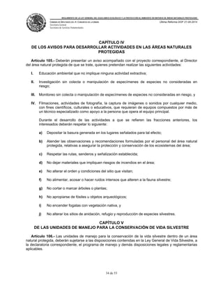 REGLAMENTO DE LA LEY GENERAL DEL EQUILIBRIO ECOLÓGICO Y LA PROTECCIÓN AL AMBIENTE EN MATERIA DE ÁREAS NATURALES PROTEGIDAS
CÁMARA DE DIPUTADOS DEL H. CONGRESO DE LA UNIÓN
Secretaría General
Secretaría de Servicios Parlamentarios
Última Reforma DOF 21-05-2014
34 de 53
CAPÍTULO IV
DE LOS AVISOS PARA DESARROLLAR ACTIVIDADES EN LAS ÁREAS NATURALES
PROTEGIDAS
Artículo 105.- Deberán presentar un aviso acompañado con el proyecto correspondiente, al Director
del área natural protegida de que se trate, quienes pretendan realizar las siguientes actividades:
I. Educación ambiental que no implique ninguna actividad extractiva;
II. Investigación sin colecta o manipulación de especímenes de especies no consideradas en
riesgo;
III. Monitoreo sin colecta o manipulación de especímenes de especies no consideradas en riesgo, y
IV. Filmaciones, actividades de fotografía, la captura de imágenes o sonidos por cualquier medio,
con fines científicos, culturales o educativos, que requieran de equipos compuestos por más de
un técnico especializado como apoyo a la persona que opera el equipo principal.
Durante el desarrollo de las actividades a que se refieren las fracciones anteriores, los
interesados deberán respetar lo siguiente:
a) Depositar la basura generada en los lugares señalados para tal efecto;
b) Atender las observaciones y recomendaciones formuladas por el personal del área natural
protegida, relativas a asegurar la protección y conservación de los ecosistemas del área;
c) Respetar las rutas, senderos y señalización establecida;
d) No dejar materiales que impliquen riesgos de incendios en el área;
e) No alterar el orden y condiciones del sitio que visitan;
f) No alimentar, acosar o hacer ruidos intensos que alteren a la fauna silvestre;
g) No cortar o marcar árboles o plantas;
h) No apropiarse de fósiles u objetos arqueológicos;
i) No encender fogatas con vegetación nativa, y
j) No alterar los sitios de anidación, refugio y reproducción de especies silvestres.
CAPÍTULO V
DE LAS UNIDADES DE MANEJO PARA LA CONSERVACIÓN DE VIDA SILVESTRE
Artículo 106.- Las unidades de manejo para la conservación de la vida silvestre dentro de un área
natural protegida, deberán sujetarse a las disposiciones contenidas en la Ley General de Vida Silvestre, a
la declaratoria correspondiente, el programa de manejo y demás disposiciones legales y reglamentarias
aplicables.
 