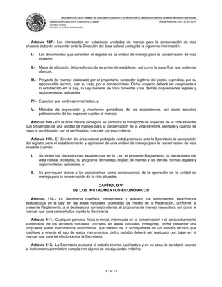 REGLAMENTO DE LA LEY GENERAL DEL EQUILIBRIO ECOLÓGICO Y LA PROTECCIÓN AL AMBIENTE EN MATERIA DE ÁREAS NATURALES PROTEGIDAS
CÁMARA DE DIPUTADOS DEL H. CONGRESO DE LA UNIÓN
Secretaría General
Secretaría de Servicios Parlamentarios
Última Reforma DOF 21-05-2014
35 de 53
Artículo 107.- Los interesados en establecer unidades de manejo para la conservación de vida
silvestre deberán presentar ante la Dirección del área natural protegida la siguiente información:
I.- Los documentos que acrediten el registro de la unidad de manejo para la conservación de vida
silvestre;
II.- Mapa de ubicación del predio donde se pretende establecer, así como la superficie que pretende
abarcar;
III.- Proyecto de manejo elaborado por el propietario, poseedor legítimo del predio o predios, por su
responsable técnico, o en su caso, por el concesionario. Dicho proyecto deberá ser congruente a
lo establecido en la Ley, la Ley General de Vida Silvestre y las demás disposiciones legales y
reglamentarias aplicables;
IV.- Especies que serán aprovechadas, y
V.- Métodos de supervisión y monitoreo periódicos de los ecosistemas, así como estudios
poblacionales de las especies sujetas al manejo.
Artículo 108.- En el área natural protegida se permitirá el transporte de especies de la vida silvestre
que provengan de una unidad de manejo para la conservación de la vida silvestre, siempre y cuando se
haga la acreditación con el certificado o marcaje correspondiente.
Artículo 109.- El Director del área natural protegida podrá promover ante la Secretaría la cancelación
del registro para el establecimiento y operación de una unidad de manejo para la conservación de vida
silvestre cuando:
I. Se violen las disposiciones establecidas en la Ley, el presente Reglamento, la declaratoria del
área natural protegida, su programa de manejo, el plan de manejo y las demás normas legales y
reglamentarias aplicables, o
II. Se provoquen daños a los ecosistemas como consecuencia de la operación de la unidad de
manejo para la conservación de la vida silvestre.
CAPÍTULO VI
DE LOS INSTRUMENTOS ECONÓMICOS
Artículo 110.- La Secretaría diseñará, desarrollará y aplicará los instrumentos económicos
establecidos en la Ley, en las áreas naturales protegidas de interés de la Federación, conforme al
presente Reglamento, a la declaratoria correspondiente, al programa de manejo respectivo, así como al
manual que para esos efectos expida la Secretaría.
Artículo 111.- Cualquier persona física o moral, interesada en la conservación y el aprovechamiento
sustentable de los recursos naturales ubicados en áreas naturales protegidas, podrá presentar una
propuesta sobre instrumentos económicos que deberá de ir acompañada de un estudio técnico que
justifique y oriente el uso de estos instrumentos, dicho estudio deberá ser realizado con base en el
manual que para tal efecto expida la Secretaría.
Artículo 112.- La Secretaría evaluará el estudio técnico justificativo y en su caso, lo aprobará cuando
el instrumento económico cumpla con alguno de los siguientes criterios:
 