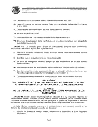 REGLAMENTO DE LA LEY GENERAL DEL EQUILIBRIO ECOLÓGICO Y LA PROTECCIÓN AL AMBIENTE EN MATERIA DE ÁREAS NATURALES PROTEGIDAS
CÁMARA DE DIPUTADOS DEL H. CONGRESO DE LA UNIÓN
Secretaría General
Secretaría de Servicios Parlamentarios
Última Reforma DOF 21-05-2014
37 de 53
II.- La existencia de un alto valor del terreno por el desarrollo urbano en la zona;
III.- Las condiciones de uso y aprovechamiento de los recursos naturales, tanto en el corto como en
el largo plazo;
IV.- Las condiciones de mercado de los recursos, bienes y servicios ofrecidos;
V.- Título de propiedad del predio;
VI.- Ubicación del terreno y planos de construcción de las obras a realizarse, y
VII.- El número de autorización de la manifestación de impacto ambiental que haya otorgado la
autoridad correspondiente.
Artículo 115.- La Secretaría podrá revocar las autorizaciones otorgadas sobre instrumentos
económicos si se presenta alguno de los siguientes casos:
I.- Cuando se demuestre mediante un estudio técnico un daño a los recursos naturales del área
natural protegida;
II.- Cuando el nivel de aprovechamiento sea mayor al autorizado;
III.- En casos de contingencia ambiental, siempre que esté fundamentado en estudios técnicos
correspondientes;
IV.- Cuando se compruebe que algunos de los agentes económicos realiza prácticas monopólicas;
V.- Cuando expire el término del plazo establecido para la aplicación del instrumento, siempre que
no exista una petición expresa y fundamentada para su continuación, o
VI.- Cuando se demuestre que el límite de cambio aceptable dentro del área ha sido alcanzado.
TÍTULO SÉPTIMO
DE LA PROMOCIÓN DE LOS PARTICULARES PARA EL ESTABLECIMIENTO DE ÁREAS
NATURALES PROTEGIDAS Y DEL RECONOCIMIENTO DE ÁREAS PRODUCTIVAS
CAPÍTULO I
DE LAS ÁREAS NATURALES PROTEGIDAS ESTABLECIDAS A PROPUESTA DE LOS
PARTICULARES
Artículo 116.- Para los efectos del primer párrafo del artículo 59 de la ley, los pueblos indígenas, las
organizaciones sociales, públicas o privadas y demás personas interesadas, podrán promover ante la
Secretaría el establecimiento de áreas naturales protegidas en predios de su propiedad o mediante
contrato con terceros, para destinarlos a la preservación, protección y restauración de la biodiversidad.
Artículo 117.- Los interesados en promover el establecimiento de un área natural protegida en los
términos del artículo anterior deberán presentar a la Secretaría:
I.- Solicitud por escrito que contenga nombre, denominación o razón social, de quien propone la
declaratoria;
 