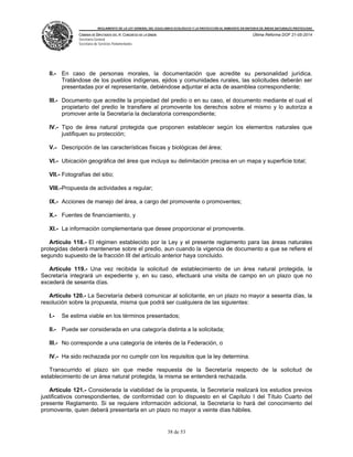 REGLAMENTO DE LA LEY GENERAL DEL EQUILIBRIO ECOLÓGICO Y LA PROTECCIÓN AL AMBIENTE EN MATERIA DE ÁREAS NATURALES PROTEGIDAS
CÁMARA DE DIPUTADOS DEL H. CONGRESO DE LA UNIÓN
Secretaría General
Secretaría de Servicios Parlamentarios
Última Reforma DOF 21-05-2014
38 de 53
II.- En caso de personas morales, la documentación que acredite su personalidad jurídica.
Tratándose de los pueblos indígenas, ejidos y comunidades rurales, las solicitudes deberán ser
presentadas por el representante, debiéndose adjuntar el acta de asamblea correspondiente;
III.- Documento que acredite la propiedad del predio o en su caso, el documento mediante el cual el
propietario del predio le transfiere al promovente los derechos sobre el mismo y lo autoriza a
promover ante la Secretaría la declaratoria correspondiente;
IV.- Tipo de área natural protegida que proponen establecer según los elementos naturales que
justifiquen su protección;
V.- Descripción de las características físicas y biológicas del área;
VI.- Ubicación geográfica del área que incluya su delimitación precisa en un mapa y superficie total;
VII.- Fotografías del sitio;
VIII.-Propuesta de actividades a regular;
IX.- Acciones de manejo del área, a cargo del promovente o promoventes;
X.- Fuentes de financiamiento, y
XI.- La información complementaria que desee proporcionar el promovente.
Artículo 118.- El régimen establecido por la Ley y el presente reglamento para las áreas naturales
protegidas deberá mantenerse sobre el predio, aun cuando la vigencia de documento a que se refiere el
segundo supuesto de la fracción III del artículo anterior haya concluido.
Artículo 119.- Una vez recibida la solicitud de establecimiento de un área natural protegida, la
Secretaría integrará un expediente y, en su caso, efectuará una visita de campo en un plazo que no
excederá de sesenta días.
Artículo 120.- La Secretaría deberá comunicar al solicitante, en un plazo no mayor a sesenta días, la
resolución sobre la propuesta, misma que podrá ser cualquiera de las siguientes:
I.- Se estima viable en los términos presentados;
II.- Puede ser considerada en una categoría distinta a la solicitada;
III.- No corresponde a una categoría de interés de la Federación, o
IV.- Ha sido rechazada por no cumplir con los requisitos que la ley determina.
Transcurrido el plazo sin que medie respuesta de la Secretaría respecto de la solicitud de
establecimiento de un área natural protegida, la misma se entenderá rechazada.
Artículo 121.- Considerada la viabilidad de la propuesta, la Secretaría realizará los estudios previos
justificativos correspondientes, de conformidad con lo dispuesto en el Capítulo I del Título Cuarto del
presente Reglamento. Si se requiere información adicional, la Secretaría lo hará del conocimiento del
promovente, quien deberá presentarla en un plazo no mayor a veinte días hábiles.
 