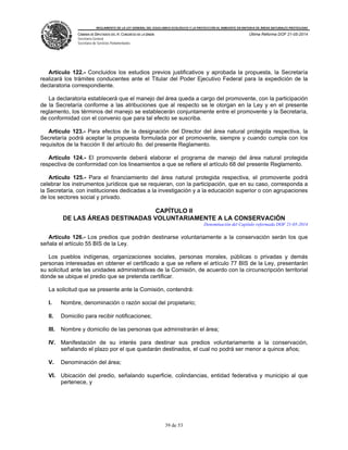 REGLAMENTO DE LA LEY GENERAL DEL EQUILIBRIO ECOLÓGICO Y LA PROTECCIÓN AL AMBIENTE EN MATERIA DE ÁREAS NATURALES PROTEGIDAS
CÁMARA DE DIPUTADOS DEL H. CONGRESO DE LA UNIÓN
Secretaría General
Secretaría de Servicios Parlamentarios
Última Reforma DOF 21-05-2014
39 de 53
Artículo 122.- Concluidos los estudios previos justificativos y aprobada la propuesta, la Secretaría
realizará los trámites conducentes ante el Titular del Poder Ejecutivo Federal para la expedición de la
declaratoria correspondiente.
La declaratoria establecerá que el manejo del área queda a cargo del promovente, con la participación
de la Secretaría conforme a las atribuciones que al respecto se le otorgan en la Ley y en el presente
reglamento, los términos del manejo se establecerán conjuntamente entre el promovente y la Secretaría,
de conformidad con el convenio que para tal efecto se suscriba.
Artículo 123.- Para efectos de la designación del Director del área natural protegida respectiva, la
Secretaría podrá aceptar la propuesta formulada por el promovente, siempre y cuando cumpla con los
requisitos de la fracción II del artículo 8o. del presente Reglamento.
Artículo 124.- El promovente deberá elaborar el programa de manejo del área natural protegida
respectiva de conformidad con los lineamientos a que se refiere el artículo 68 del presente Reglamento.
Artículo 125.- Para el financiamiento del área natural protegida respectiva, el promovente podrá
celebrar los instrumentos jurídicos que se requieran, con la participación, que en su caso, corresponda a
la Secretaría, con instituciones dedicadas a la investigación y a la educación superior o con agrupaciones
de los sectores social y privado.
CAPÍTULO II
DE LAS ÁREAS DESTINADAS VOLUNTARIAMENTE A LA CONSERVACIÓN
Denominación del Capítulo reformada DOF 21-05-2014
Artículo 126.- Los predios que podrán destinarse voluntariamente a la conservación serán los que
señala el artículo 55 BIS de la Ley.
Los pueblos indígenas, organizaciones sociales, personas morales, públicas o privadas y demás
personas interesadas en obtener el certificado a que se refiere el artículo 77 BIS de la Ley, presentarán
su solicitud ante las unidades administrativas de la Comisión, de acuerdo con la circunscripción territorial
donde se ubique el predio que se pretenda certificar.
La solicitud que se presente ante la Comisión, contendrá:
I. Nombre, denominación o razón social del propietario;
II. Domicilio para recibir notificaciones;
III. Nombre y domicilio de las personas que administrarán el área;
IV. Manifestación de su interés para destinar sus predios voluntariamente a la conservación,
señalando el plazo por el que quedarán destinados, el cual no podrá ser menor a quince años;
V. Denominación del área;
VI. Ubicación del predio, señalando superficie, colindancias, entidad federativa y municipio al que
pertenece, y
 