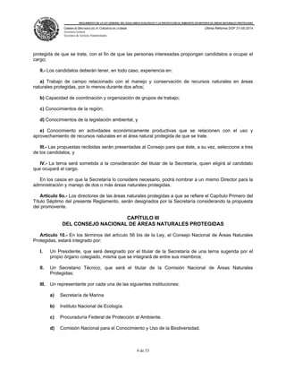 REGLAMENTO DE LA LEY GENERAL DEL EQUILIBRIO ECOLÓGICO Y LA PROTECCIÓN AL AMBIENTE EN MATERIA DE ÁREAS NATURALES PROTEGIDAS
CÁMARA DE DIPUTADOS DEL H. CONGRESO DE LA UNIÓN
Secretaría General
Secretaría de Servicios Parlamentarios
Última Reforma DOF 21-05-2014
4 de 53
protegida de que se trate, con el fin de que las personas interesadas propongan candidatos a ocupar el
cargo;
II.- Los candidatos deberán tener, en todo caso, experiencia en:
a) Trabajo de campo relacionado con el manejo y conservación de recursos naturales en áreas
naturales protegidas, por lo menos durante dos años;
b) Capacidad de coordinación y organización de grupos de trabajo;
c) Conocimientos de la región;
d) Conocimientos de la legislación ambiental, y
e) Conocimiento en actividades económicamente productivas que se relacionen con el uso y
aprovechamiento de recursos naturales en el área natural protegida de que se trate.
III.- Las propuestas recibidas serán presentadas al Consejo para que éste, a su vez, seleccione a tres
de los candidatos, y
IV.- La terna será sometida a la consideración del titular de la Secretaría, quien eligirá al candidato
que ocupará el cargo.
En los casos en que la Secretaría lo considere necesario, podrá nombrar a un mismo Director para la
administración y manejo de dos o más áreas naturales protegidas.
Artículo 9o.- Los directores de las áreas naturales protegidas a que se refiere el Capítulo Primero del
Título Séptimo del presente Reglamento, serán designados por la Secretaría considerando la propuesta
del promovente.
CAPÍTULO III
DEL CONSEJO NACIONAL DE ÁREAS NATURALES PROTEGIDAS
Artículo 10.- En los términos del artículo 56 bis de la Ley, el Consejo Nacional de Áreas Naturales
Protegidas, estará integrado por:
I. Un Presidente, que será designado por el titular de la Secretaría de una terna sugerida por el
propio órgano colegiado, misma que se integrará de entre sus miembros;
II. Un Secretario Técnico, que será el titular de la Comisión Nacional de Áreas Naturales
Protegidas;
III. Un representante por cada una de las siguientes instituciones:
a) Secretaría de Marina
b) Instituto Nacional de Ecología.
c) Procuraduría Federal de Protección al Ambiente.
d) Comisión Nacional para el Conocimiento y Uso de la Biodiversidad.
 