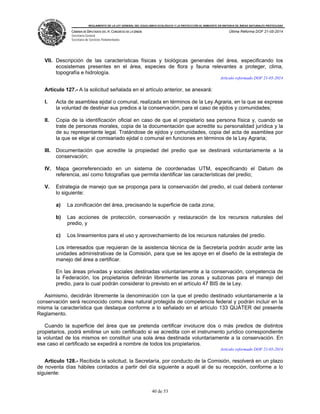 REGLAMENTO DE LA LEY GENERAL DEL EQUILIBRIO ECOLÓGICO Y LA PROTECCIÓN AL AMBIENTE EN MATERIA DE ÁREAS NATURALES PROTEGIDAS
CÁMARA DE DIPUTADOS DEL H. CONGRESO DE LA UNIÓN
Secretaría General
Secretaría de Servicios Parlamentarios
Última Reforma DOF 21-05-2014
40 de 53
VII. Descripción de las características físicas y biológicas generales del área, especificando los
ecosistemas presentes en el área, especies de flora y fauna relevantes a proteger, clima,
topografía e hidrología.
Artículo reformado DOF 21-05-2014
Artículo 127.- A la solicitud señalada en el artículo anterior, se anexará:
I. Acta de asamblea ejidal o comunal, realizada en términos de la Ley Agraria, en la que se exprese
la voluntad de destinar sus predios a la conservación, para el caso de ejidos y comunidades;
II. Copia de la identificación oficial en caso de que el propietario sea persona física y, cuando se
trate de personas morales, copia de la documentación que acredite su personalidad jurídica y la
de su representante legal. Tratándose de ejidos y comunidades, copia del acta de asamblea por
la que se elige al comisariado ejidal o comunal en funciones en términos de la Ley Agraria;
III. Documentación que acredite la propiedad del predio que se destinará voluntariamente a la
conservación;
IV. Mapa georreferenciado en un sistema de coordenadas UTM, especificando el Datum de
referencia, así como fotografías que permita identificar las características del predio;
V. Estrategia de manejo que se proponga para la conservación del predio, el cual deberá contener
lo siguiente:
a) La zonificación del área, precisando la superficie de cada zona;
b) Las acciones de protección, conservación y restauración de los recursos naturales del
predio, y
c) Los lineamientos para el uso y aprovechamiento de los recursos naturales del predio.
Los interesados que requieran de la asistencia técnica de la Secretaría podrán acudir ante las
unidades administrativas de la Comisión, para que se les apoye en el diseño de la estrategia de
manejo del área a certificar.
En las áreas privadas y sociales destinadas voluntariamente a la conservación, competencia de
la Federación, los propietarios definirán libremente las zonas y subzonas para el manejo del
predio, para lo cual podrán considerar lo previsto en el artículo 47 BIS de la Ley.
Asimismo, decidirán libremente la denominación con la que el predio destinado voluntariamente a la
conservación será reconocido como área natural protegida de competencia federal y podrán incluir en la
misma la característica que destaque conforme a lo señalado en el artículo 133 QUÁTER del presente
Reglamento.
Cuando la superficie del área que se pretenda certificar involucre dos o más predios de distintos
propietarios, podrá emitirse un solo certificado si se acredita con el instrumento jurídico correspondiente
la voluntad de los mismos en constituir una sola área destinada voluntariamente a la conservación. En
ese caso el certificado se expedirá a nombre de todos los propietarios.
Artículo reformado DOF 21-05-2014
Artículo 128.- Recibida la solicitud, la Secretaría, por conducto de la Comisión, resolverá en un plazo
de noventa días hábiles contados a partir del día siguiente a aquél al de su recepción, conforme a lo
siguiente:
 