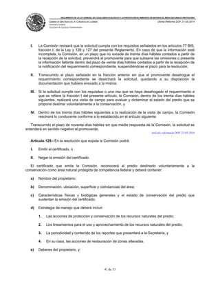 REGLAMENTO DE LA LEY GENERAL DEL EQUILIBRIO ECOLÓGICO Y LA PROTECCIÓN AL AMBIENTE EN MATERIA DE ÁREAS NATURALES PROTEGIDAS
CÁMARA DE DIPUTADOS DEL H. CONGRESO DE LA UNIÓN
Secretaría General
Secretaría de Servicios Parlamentarios
Última Reforma DOF 21-05-2014
41 de 53
I. La Comisión revisará que la solicitud cumpla con los requisitos señalados en los artículos 77 BIS,
fracción I, de la Ley y 126 y 127 del presente Reglamento. En caso de que la información esté
incompleta, la Comisión, en un plazo que no exceda de treinta días hábiles contados a partir de
la recepción de la solicitud, prevendrá al promovente para que subsane las omisiones o presente
la información faltante dentro del plazo de veinte días hábiles contados a partir de la recepción de
la notificación del requerimiento correspondiente, suspendiéndose el plazo para la resolución;
II. Transcurrido el plazo señalado en la fracción anterior sin que el promovente desahogue el
requerimiento correspondiente se desechará la solicitud, quedando a su disposición la
documentación que hubiera anexado a la misma;
III. Si la solicitud cumple con los requisitos o una vez que se haya desahogado el requerimiento a
que se refiere la fracción I del presente artículo, la Comisión, dentro de los treinta días hábiles
siguientes, realizará una visita de campo para evaluar y dictaminar el estado del predio que se
propone destinar voluntariamente a la conservación, y
IV. Dentro de los treinta días hábiles siguientes a la realización de la visita de campo, la Comisión
resolverá lo conducente conforme a lo establecido en el artículo siguiente.
Transcurrido el plazo de noventa días hábiles sin que medie respuesta de la Comisión, la solicitud se
entenderá en sentido negativo al promovente.
Artículo reformado DOF 21-05-2014
Artículo 129.- En la resolución que expida la Comisión podrá:
I. Emitir el certificado, o
II. Negar la emisión del certificado.
El certificado que emita la Comisión, reconocerá al predio destinado voluntariamente a la
conservación como área natural protegida de competencia federal y deberá contener:
a) Nombre del propietario;
b) Denominación, ubicación, superficie y colindancias del área;
c) Características físicas y biológicas generales y el estado de conservación del predio que
sustentan la emisión del certificado;
d) Estrategia de manejo que deberá incluir:
1. Las acciones de protección y conservación de los recursos naturales del predio;
2. Los lineamientos para el uso y aprovechamiento de los recursos naturales del predio;
3. La periodicidad y contenido de los reportes que presentará a la Secretaría, y
4. En su caso, las acciones de restauración de zonas alteradas.
e) Deberes del propietario, y
 