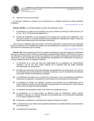 REGLAMENTO DE LA LEY GENERAL DEL EQUILIBRIO ECOLÓGICO Y LA PROTECCIÓN AL AMBIENTE EN MATERIA DE ÁREAS NATURALES PROTEGIDAS
CÁMARA DE DIPUTADOS DEL H. CONGRESO DE LA UNIÓN
Secretaría General
Secretaría de Servicios Parlamentarios
Última Reforma DOF 21-05-2014
42 de 53
f) Vigencia mínima de quince años.
La Comisión realizará la anotación que corresponda en el Registro Nacional de Áreas Naturales
Protegidas.
Artículo reformado DOF 21-05-2014
Artículo 129 BIS.- La Comisión negará la emisión del certificado cuando:
I. El solicitante no cumpla con los requisitos a los que se refieren los artículos 77 BIS, fracción I, de
la Ley y 126 y 127 del presente Reglamento, y
II. El plazo de certificación no sea congruente con el tiempo de la sucesión de la vegetación, en el
caso que el predio no contenga elementos de los ecosistemas originales de la región o haya sido
transformado totalmente por las actividades productivas.
Una vez que el certificado haya sido emitido, la Comisión podrá llevar a cabo acciones de supervisión
técnica y monitoreo con la finalidad de constatar que las actividades de conservación se estén realizando
en los términos autorizados para el manejo.
Artículo adicionado DOF 21-05-2014
Artículo 130.- Para la determinación de los niveles de certificación que podrá establecer la Secretaría
para que con base en dichos niveles, las autoridades correspondientes definan y determinen el acceso a
los instrumentos económicos que tendrán los propietarios de los predios destinados voluntariamente a la
conservación o sean considerados por las dependencias competentes en la certificación de productos o
servicios, deberá ponderar los siguientes aspectos:
I. La dimensión de la zona que haya sido determinada por su propietario con características
similares a las de una zona núcleo respecto de la superficie total del predio destinado
voluntariamente a la conservación;
II. El estado de conservación del predio destinado voluntariamente a la conservación, así como de
las actividades que se desarrollan en los predios colindantes, con el fin de determinar los factores
que pueden vulnerar los ecosistemas a proteger;
III. La identificación del predio como un relicto bien conservado o como una superficie susceptible de
acciones de recuperación o rehabilitación que favorezcan la conservación de ecosistemas;
IV. La estrategia de manejo con medidas y acciones más estrictas que las establecidas para la
subzona donde se ubique el predio destinado voluntariamente a la conservación, cuando éste se
localice dentro de áreas naturales protegidas;
V. La existencia de ecosistemas nativos o de relictos de ecosistemas nativos;
VI. La coexistencia, en el mismo predio, de diferentes tipos de ecosistemas, suelos, eventos
biológicos o especies, sin importar el tamaño de sus poblaciones o si se encuentran clasificadas
o no en alguna categoría de riesgo;
VII. El desarrollo, subsistencia o permanencia de especies nativas en el predio;
VIII. La existencia de mayor diferencial de gradiente altitudinal en el predio destinado voluntariamente
a la conservación;
IX. La presencia de endemismos;
 