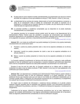 REGLAMENTO DE LA LEY GENERAL DEL EQUILIBRIO ECOLÓGICO Y LA PROTECCIÓN AL AMBIENTE EN MATERIA DE ÁREAS NATURALES PROTEGIDAS
CÁMARA DE DIPUTADOS DEL H. CONGRESO DE LA UNIÓN
Secretaría General
Secretaría de Servicios Parlamentarios
Última Reforma DOF 21-05-2014
43 de 53
X. El plazo para el cual se destinó el predio voluntariamente a la conservación que sea por lo menos
del doble de la vigencia mínima que establece el artículo 77 BIS, fracción I, inciso h), de la Ley;
XI. La efectividad de las acciones de manejo, determinada en función del ecosistema a conservar, a
partir de la comparación entre el estado de conservación del predio al momento de la
certificación y el estado que la Comisión observe en el predio una vez transcurrido al menos la
mitad del plazo de vigencia del certificado, o
XII. La actividad científica o académica comprobable que se desarrolle en el predio destinado
voluntariamente a la conservación.
Los aspectos previstos en el presente artículo podrán servir de apoyo a las dependencias de la
Administración Pública Federal para dar prioridad a proyectos de conservación que representen
beneficios significativos a los ecosistemas nativos, pero no podrán utilizarse como criterios de exclusión
en la asignación de apoyos, estímulos o instrumentos económicos que señala la Ley.
Artículo reformado DOF 21-05-2014
Artículo 131.- Los niveles de certificación que podrá establecer la Comisión a los predios destinados
voluntariamente a la conservación serán:
I. Prioritario: cuando los predios presenten siete o más de los aspectos señalados en el artículo
anterior;
II. Intermedio: cuando los predios presenten de cuatro a seis de los aspectos señalados en el
artículo anterior, y
III. Básico: cuando los predios presenten al menos tres de los aspectos señalados en el artículo
anterior.
La Comisión realizará la ponderación en términos del artículo anterior, y asignará a cada certificado
expedido el nivel de certificación que le corresponda, e incluirá el dictamen que emitió para determinar
dicho nivel en el expediente respectivo de cada predio destinado voluntariamente a la conservación.
Durante el mes de junio de cada año, la Comisión publicará en su página web un listado que
contendrán los datos a que se refiere el artículo 77 BIS, fracción II, de la Ley y el nivel establecido a los
certificados que hubiera expedido.
Artículo reformado DOF 21-05-2014
Artículo 132.- Las dependencias y entidades de la Administración Pública Federal, podrán solicitar a
la Comisión información sobre el nivel de certificación asignado a un predio específico, así como
asistencia técnica que requieran para que con base en los niveles de certificación establecidos por la
Comisión puedan definir y determinar los instrumentos económicos de su competencia, el otorgamiento
de cualquier tipo de apoyo o certificación de productos y servicios.
En ningún caso la solicitud de información o asistencia técnica señalada en el párrafo anterior
implicará mayores requisitos para el solicitante que pretenda acceder a los instrumentos económicos,
apoyos o certificación de productos y servicios, ni modificará los tiempos de respuesta o condicionará su
otorgamiento.
Tratándose de los apoyos, estímulos o instrumentos económicos que, en su caso, determinen o
apliquen las unidades administrativas o los órganos administrativos desconcentrados de la Secretaría,
éstos se asignarán preferentemente considerando el nivel de certificación otorgado.
 