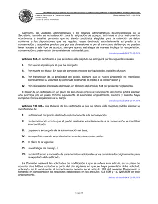 REGLAMENTO DE LA LEY GENERAL DEL EQUILIBRIO ECOLÓGICO Y LA PROTECCIÓN AL AMBIENTE EN MATERIA DE ÁREAS NATURALES PROTEGIDAS
CÁMARA DE DIPUTADOS DEL H. CONGRESO DE LA UNIÓN
Secretaría General
Secretaría de Servicios Parlamentarios
Última Reforma DOF 21-05-2014
44 de 53
Asimismo, las unidades administrativas o los órganos administrativos desconcentrados de la
Secretaría, tomarán en consideración para la asignación de apoyos, estímulos u otros instrumentos
económicos a aquellas personas que no siendo candidatos elegibles para la obtención de éstos
conforme a las disposiciones que los regulan, hayan destinado voluntariamente su predio a la
conservación o a aquellos predios que por sus dimensiones o por el transcurso del tiempo no puedan
tener acceso a este tipo de apoyos, siempre que su estrategia de manejo implique la recuperación,
conservación o preservación de ecosistemas nativos del país.
Artículo reformado DOF 21-05-2014
Artículo 133.- El certificado a que se refiere este Capítulo se extinguirá por las siguientes causas:
I. Por vencer el plazo por el que fue otorgado;
II. Por muerte del titular. En caso de personas morales por liquidación, escisión o fusión;
III. Por transmisión de la propiedad del predio, siempre que el nuevo propietario no manifieste
expresamente su voluntad de continuar destinando el predio a la conservación, y
IV. Por cancelación anticipada del titular, en términos del artículo 134 del presente Reglamento.
El titular de un certificado en un plazo de seis meses previo al vencimiento del mismo, podrá solicitar
una prórroga por un plazo mínimo equivalente al autorizado originalmente, siempre y cuando haya
cumplido con las obligaciones a su cargo.
Artículo reformado DOF 21-05-2014
Artículo 133 BIS.- Los titulares de los certificados a que se refiere este Capítulo podrán solicitar la
modificación de:
I. La titularidad del predio destinado voluntariamente a la conservación;
II. La denominación con la que el predio destinado voluntariamente a la conservación se identificó
en el certificado;
III. La persona encargada de la administración del área;
IV. La superficie, cuando se pretenda incrementar para conservación;
V. El plazo de la vigencia;
VI. La estrategia de manejo, o
VII. La identificación e inclusión de características adicionales a los considerados originalmente para
la expedición del certificado.
La Comisión resolverá las solicitudes de modificación a que se refiere este artículo, en un plazo de
noventa días hábiles contados a partir del día siguiente en que se haya presentado dicha solicitud,
aplicando en lo conducente el procedimiento previsto en el artículo 128 del presente Reglamento y
tomando en consideración los requisitos establecidos en los artículos 133 TER y 133 QUÁTER de este
ordenamiento.
Artículo adicionado DOF 21-05-2014
 