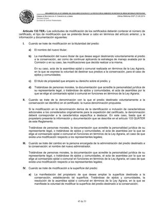 REGLAMENTO DE LA LEY GENERAL DEL EQUILIBRIO ECOLÓGICO Y LA PROTECCIÓN AL AMBIENTE EN MATERIA DE ÁREAS NATURALES PROTEGIDAS
CÁMARA DE DIPUTADOS DEL H. CONGRESO DE LA UNIÓN
Secretaría General
Secretaría de Servicios Parlamentarios
Última Reforma DOF 21-05-2014
45 de 53
Artículo 133 TER.- Las solicitudes de modificación de los certificados deberán contener el número de
certificado, el tipo de modificación que se pretenda llevar a cabo en términos del artículo anterior, y la
información y documentación siguientes:
I. Cuando se trate de modificación en la titularidad del predio:
a) El nombre del nuevo titular;
b) La manifestación del nuevo titular de que desea seguir destinando voluntariamente el predio
a la conservación, así como de continuar aplicando la estrategia de manejo avalada por la
Comisión o en su caso, las modificaciones que decida realizar a la misma.
En su caso, acta de la asamblea ejidal o comunal realizada en términos de la Ley Agraria,
en la que se exprese la voluntad de destinar sus predios a la conservación, para el caso de
ejidos y comunidades;
c) El título de propiedad que ampare su derecho sobre el predio, y
d) Tratándose de personas morales, la documentación que acredite la personalidad jurídica de
su representante legal, o tratándose de ejidos y comunidades, el acta de asamblea por la
que se elige al comisariado ejidal o comunal en funciones en términos de la Ley Agraria;
II. Cuando se trate de la denominación con la que el predio destinado voluntariamente a la
conservación se identificó en el certificado: la nueva denominación propuesta.
Si la modificación en la denominación deriva de la identificación e inclusión de características
adicionales a los considerados originalmente para la expedición del certificado, la denominación
deberá corresponder a la característica específica a destacar. En este caso, basta que el
propietario presente la información y documentación que se describe en el artículo 133 QUÁTER
de este Reglamento.
Tratándose de personas morales, la documentación que acredite la personalidad jurídica de su
representante legal, o tratándose de ejidos y comunidades, el acta de asamblea por la que se
elige al comisariado ejidal o comunal en funciones en términos de la Ley Agraria, en caso de que
exista una modificación respecto a los representantes legales;
III. Cuando se trate del cambio en la persona encargada de la administración del predio destinado a
la conservación: el nombre del nuevo administrador.
Tratándose de personas morales, la documentación que acredite la personalidad jurídica de su
representante legal, o tratándose de ejidos y comunidades, el acta de asamblea por la que se
elige al comisariado ejidal o comunal en funciones en términos de la Ley Agraria, en caso de que
exista una modificación respecto a los representantes legales;
IV. Cuando se trate de modificación a la superficie del predio:
a) La manifestación del propietario de que desea ampliar la superficie destinada a la
conservación, estableciendo tal superficie. Tratándose de ejidos y comunidades, la
resolución de la asamblea ejidal o comunal en términos de la Ley Agraria, en la que se
manifieste la voluntad de modificar la superficie del predio destinado a la conservación;
 