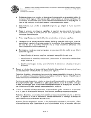 REGLAMENTO DE LA LEY GENERAL DEL EQUILIBRIO ECOLÓGICO Y LA PROTECCIÓN AL AMBIENTE EN MATERIA DE ÁREAS NATURALES PROTEGIDAS
CÁMARA DE DIPUTADOS DEL H. CONGRESO DE LA UNIÓN
Secretaría General
Secretaría de Servicios Parlamentarios
Última Reforma DOF 21-05-2014
46 de 53
b) Tratándose de personas morales, la documentación que acredite la personalidad jurídica de
su representante legal, o tratándose de ejidos y comunidades, el acta de asamblea por la
que se elige al comisariado ejidal o comunal en funciones en términos de la Ley Agraria, en
caso de que exista una modificación respecto a los representantes legales;
c) Documentación que acredite la propiedad del predio, que ampare la nueva superficie
propuesta;
d) Mapa de ubicación en el que se especifique la superficie que se pretende incrementar;
colindancias; cuadro de construcción del o los polígonos, y el Datum con el que fueron
registradas las coordenadas;
e) Anexo fotográfico que permita identificar las características de la nueva superficie;
f) La descripción de las características físicas y biológicas generales de la nueva superficie,
especificando especies relevantes a proteger de flora y fauna, clima, topografía e hidrología,
en caso de que la superficie contemple uno o varios ecosistemas diferentes a los
mencionados en el certificado expedido, y
g) Estrategia de manejo que se proponga para la nueva superficie del predio, la cual deberá
contener lo siguiente:
1. La zonificación de la nueva superficie, precisando la superficie de cada zona;
2. Las acciones de protección, conservación y restauración de los recursos naturales de la
nueva superficie, y
3. Los lineamientos para el uso y aprovechamiento de los recursos naturales de la nueva
superficie;
V. Cuando se trate del plazo de la vigencia, la manifestación del propietario de incrementar el plazo
por el cual destinará voluntariamente a la conservación el predio.
Tratándose de ejidos y comunidades, la resolución de la asamblea ejidal o comunal en términos
de la Ley Agraria, en la que se manifieste la voluntad de modificar la vigencia del certificado del
predio destinado voluntariamente a la conservación.
Asimismo, en caso de personas morales, la documentación que acredite la personalidad jurídica
de su representante legal, o tratándose de ejidos y comunidades, el acta de asamblea por la que
se elige al comisariado ejidal o comunal en funciones en términos de la Ley Agraria, en caso de
que exista una modificación respecto a los representantes legales, o
VI. Cuando se trate de la estrategia de manejo, se señalarán los ajustes a realizar en las subzonas
o, en su caso, en las actividades a realizar, explicando las razones de dichas modificaciones.
Tratándose de ejidos y comunidades, la resolución de la asamblea ejidal o comunal en términos
de la Ley Agraria, en la que se manifieste la voluntad de modificar la estrategia de manejo del
predio destinado voluntariamente a la conservación.
Asimismo, en caso de personas morales, la documentación que acredite la personalidad jurídica
de su representante legal, o tratándose de ejidos y comunidades, el acta de asamblea por la que
 