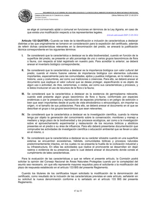 REGLAMENTO DE LA LEY GENERAL DEL EQUILIBRIO ECOLÓGICO Y LA PROTECCIÓN AL AMBIENTE EN MATERIA DE ÁREAS NATURALES PROTEGIDAS
CÁMARA DE DIPUTADOS DEL H. CONGRESO DE LA UNIÓN
Secretaría General
Secretaría de Servicios Parlamentarios
Última Reforma DOF 21-05-2014
47 de 53
se elige al comisariado ejidal o comunal en funciones en términos de la Ley Agraria, en caso de
que exista una modificación respecto a los representantes legales.
Artículo adicionado DOF 21-05-2014
Artículo 133 QUÁTER.- Cuando se trate de la identificación e inclusión de características a destacar
distintas a las que originalmente se tomaron en consideración para la expedición del certificado, además
de referir dichas características relevantes en la denominación del predio, se anexará la justificación
técnica correspondiente en los siguientes términos:
I. Se considerará que la característica a destacar es la alta biodiversidad, cuando en función de la
superficie del predio, se presente un alto porcentaje de uno o varios grupos taxonómicos de flora
o fauna, con respecto al total registrado en nuestro país. Para acreditar lo anterior, se deberá
anexar el inventario biológico correspondiente;
II. Se considerará que la característica a destacar es la importancia biológica con valor cultural del
predio, cuando el mismo fusione valores de importancia biológica con elementos culturales
importantes, especialmente para las comunidades, ejidos y pueblos indígenas, en lo relativo a su
historia, usos y costumbres, así como sus tradiciones o creencias. Para ello, se deberá anexar el
documento que explique el valor cultural que se desea proteger, especificando si es objeto de
algún uso o actividad, de ritos, ceremonias, o visitas, así como sus características y procesos, y
si éstos involucran el uso de recursos de la flora o la fauna;
III. Se considerará que la característica a destacar es la existencia de germoplasma relevante,
cuando esté presente algún grupo taxonómico de flora o fauna, conformado por especies
endémicas o por la presencia y reproducción de especies prioritarias o en peligro de extinción o
bien que sean importantes desde el punto de vista etnobotánico o etnozoológico, sin importar su
origen, ni el tamaño de sus poblaciones. Para ello, se deberá anexar el documento en el que se
describan el grupo o los grupos taxonómicos que sean relevantes;
IV. Se considerará que la característica a destacar es la investigación científica, cuando la misma
tenga por objeto la generación del conocimiento sobre la conservación, monitoreo y manejo a
mediano y largo plazo de la biodiversidad y los procesos ecológicos, así como a la investigación
sobre el aprovechamiento experimental y restauración de los recursos bióticos y abióticos
presentes en el predio o su área de influencia. Para ello deberá presentarse documentación que
compruebe las actividades de investigación científica o educación ambiental que se llevan a cabo
en el mismo, o
V. Se considerará que la característica a destacar es su carácter silvestre cuando en una superficie
extensa se encuentren ecosistemas, hábitats, comunidades bióticas y procesos naturales
predominantemente intactos, en los cuales no se presenta la huella de la civilización industrial y
su infraestructura. En ellas las actividades que realice el promovente se desarrollan sin dejar
rastros o evidencia de su presencia, para lo cual deberá anexar el documento donde conste el
cumplimiento de tales características.
Para la evaluación de las características a que se refiere el presente artículo, la Comisión podrá
solicitar la opinión del Consejo Nacional de Áreas Naturales Protegidas cuando por la complejidad del
asunto sea necesario, sin que ello represente mayores requisitos para el solicitante o la modificación del
plazo de respuesta establecido en el artículo 133 BIS del presente Reglamento.
Cuando los titulares de los certificados hayan solicitado la modificación de la denominación del
certificado, como resultado de la inclusión de las características previstas en este artículo, señalarán en
su solicitud la nueva denominación conforme a lo señalado en el artículo 133 BIS del presente
Reglamento.
 