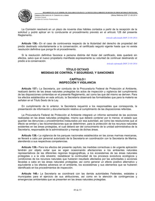 REGLAMENTO DE LA LEY GENERAL DEL EQUILIBRIO ECOLÓGICO Y LA PROTECCIÓN AL AMBIENTE EN MATERIA DE ÁREAS NATURALES PROTEGIDAS
CÁMARA DE DIPUTADOS DEL H. CONGRESO DE LA UNIÓN
Secretaría General
Secretaría de Servicios Parlamentarios
Última Reforma DOF 21-05-2014
49 de 53
La Comisión resolverá en un plazo de noventa días hábiles contados a partir de la recepción de la
solicitud y podrá aplicar en lo conducente el procedimiento previsto en el artículo 128 del presente
Reglamento.
Artículo adicionado DOF 21-05-2014
Artículo 136.- En el caso de controversia respecto de la titularidad del derecho de propiedad del
predio destinado voluntariamente a la conservación, el certificado seguirá vigente hasta que no exista
resolución definitiva que ponga fin al procedimiento.
Si la resolución definitiva favorece a persona distinta del titular del certificado, éste quedará sin
efectos, salvo que el nuevo propietario manifieste expresamente su voluntad de continuar destinando el
predio a la conservación.
Artículo reformado DOF 21-05-2014
TÍTULO OCTAVO
MEDIDAS DE CONTROL Y SEGURIDAD, Y SANCIONES
CAPÍTULO I
INSPECCIÓN Y VIGILANCIA
Artículo 137.- La Secretaría, por conducto de la Procuraduría Federal de Protección al Ambiente,
realizará dentro de las áreas naturales protegidas los actos de inspección y vigilancia del cumplimiento
de las disposiciones contenidas en el presente Reglamento, así como las que del mismo se deriven. Para
los efectos establecidos en este artículo, la Secretaría observará las formalidades que para la materia se
señalan en el Título Sexto de la Ley.
En cumplimiento de lo anterior, la Secretaría requerirá a los responsables que corresponda, la
presentación de información y documentación relativa al cumplimiento de las disposiciones referidas.
La Procuraduría Federal de Protección al Ambiente integrará un informe semestral de las acciones
realizadas en las áreas naturales protegidas, mismo que deberá contener por lo menos: el estado que
guardan las denuncias y procedimientos instaurados por esa autoridad, así como las resoluciones que al
efecto se emitan y las recomendaciones que se determinen, para la protección de los recursos naturales
existentes en las áreas protegidas, el cual deberá ser del conocimiento de la unidad administrativa de la
Secretaría, responsable de la administración y manejo de dichas áreas.
Artículo 138.- La vigilancia de los parques nacionales establecidos en las zonas marinas mexicanas,
se llevará a cabo por personal autorizado de la Secretaría en coordinación con la Secretaría de Marina,
atendiendo a sus respectivas competencias.
Artículo 139.- Para los efectos del presente capítulo, las medidas correctivas o de urgente aplicación
tendrán por objeto evitar que se sigan ocasionando afectaciones a los ambientes naturales
representativos de las diferentes regiones biogeográficas, a los ecosistemas de las áreas naturales
protegidas o a la vida silvestre; restablecer la continuidad de los procesos evolutivos ecológicos y
condiciones de los recursos naturales que hubieren resultado afectados por las actividades o acciones
llevadas a cabo en las áreas naturales protegidas; así como generar un efecto positivo alternativo y
equivalente a los efectos adversos en el ambiente, los ecosistemas y sus elementos que se hubieren
identificado en los procedimientos de inspección.
Artículo 140.- La Secretaría se coordinará con las demás autoridades Federales, estatales y
municipales para el ejercicio de sus atribuciones, así como en la atención de contingencias y
emergencias ambientales que se presenten en las áreas naturales protegidas.
 