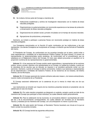 REGLAMENTO DE LA LEY GENERAL DEL EQUILIBRIO ECOLÓGICO Y LA PROTECCIÓN AL AMBIENTE EN MATERIA DE ÁREAS NATURALES PROTEGIDAS
CÁMARA DE DIPUTADOS DEL H. CONGRESO DE LA UNIÓN
Secretaría General
Secretaría de Servicios Parlamentarios
Última Reforma DOF 21-05-2014
5 de 53
IV. Se invitará a formar parte del Consejo a miembros de:
a) Instituciones académicas y centros de investigación relacionados con la materia de áreas
naturales protegidas.
b) Organizaciones no gubernamentales con reconocida experiencia en las tareas de protección
y conservación de áreas naturales protegidas.
c) Organizaciones de carácter social y privado vinculadas con el manejo de recursos naturales.
d) Agrupaciones de productores y empresarios.
Asimismo, se invitará a participar a personas físicas con reconocido prestigio en materia de áreas
naturales protegidas.
Los Consejeros mencionados en la fracción III serán nombrados por las instituciones a las que
representan. Los demás Consejeros se incorporarán al Consejo a invitación que les formule el Presidente
del mismo.
El Presidente del Consejo, de conformidad con los acuerdos tomados por el pleno, podrá invitar a
otras dependencias y entidades de la Administración Pública Federal. De igual manera, el número de
representantes no gubernamentales podrá ampliarse, de conformidad con el procedimiento que se
establezca en el Reglamento Interno del Consejo. En todo caso deberá procurarse un equilibrio en la
proporción numérica de las representaciones no gubernamentales.
Artículo 11.- A las sesiones del Consejo podrán asistir especialistas y representantes de los sectores
público, social y privado, distintos a los representados en el Consejo, en calidad de invitados, cuando por
la naturaleza de los asuntos que se discutan se requiera o se considere pertinente contar con sus
opiniones. Asimismo, cuando el Consejo lo estime conveniente, invitará a sus sesiones a representantes
de las dependencias o entidades del Gobierno Federal, de los Gobiernos de los Estados, del Distrito
Federal y de los Municipios.
Artículo 12.- El Consejo sesionará de manera ordinaria cada seis meses o, de manera extraordinaria,
cuando medie convocatoria de su Presidente.
El Consejo sesionará válidamente con la asistencia de por lo menos la mitad más uno de sus
miembros.
Las resoluciones se tomarán por mayoría de los miembros presentes teniendo el presidente voto de
calidad para el caso de empate.
Artículo 13.- Por cada miembro propietario se designará un suplente, excepto cuando se trate de los
miembros del Consejo que participen a título individual, los cuales deberán asistir personalmente.
Artículo 14.- Para la celebración de las reuniones, la convocatoria deberá ir acompañada del orden
del día y de la documentación correspondiente, los cuales deberán ser enviados por el Secretario
Técnico y recibidos por los miembros del Consejo, con una anticipación no menor a quince días.
Artículo 15.- De cada sesión del Consejo, el Secretario Técnico levantará una minuta en la que se
harán constar los acuerdos tomados.
Artículo 16.- El Consejo tendrá las siguientes atribuciones:
 