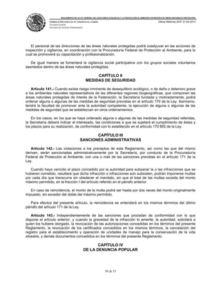 REGLAMENTO DE LA LEY GENERAL DEL EQUILIBRIO ECOLÓGICO Y LA PROTECCIÓN AL AMBIENTE EN MATERIA DE ÁREAS NATURALES PROTEGIDAS
CÁMARA DE DIPUTADOS DEL H. CONGRESO DE LA UNIÓN
Secretaría General
Secretaría de Servicios Parlamentarios
Última Reforma DOF 21-05-2014
50 de 53
El personal de las direcciones de las áreas naturales protegidas podrá coadyuvar en las acciones de
inspección y vigilancia, en coordinación con la Procuraduría Federal de Protección al Ambiente, para lo
cual se promoverá su capacitación y profesionalización.
De igual manera se fomentará la vigilancia social participativa con los grupos sociales voluntarios
asentados dentro de las áreas naturales protegidas.
CAPÍTULO II
MEDIDAS DE SEGURIDAD
Artículo 141.- Cuando exista riesgo inminente de desequilibrio ecológico, o de daño o deterioro grave
a los ambientes naturales representativos de las diferentes regiones biogeográficas, que componen las
áreas naturales protegidas de interés de la Federación, la Secretaría fundada y motivadamente, podrá
ordenar alguna o algunas de las medidas de seguridad previstas en el artículo 170 de la Ley. Asimismo,
tendrá la facultad de promover ante la autoridad competente, la ejecución de alguna o algunas de las
medidas de seguridad que se establezcan en otros ordenamientos.
En los casos, en los que se haya ordenado alguna o algunas de las medidas de seguridad referidas,
la Secretaría deberá indicar al interesado, las condiciones a que se sujetará el cumplimiento de éstas y
los plazos para su realización, de conformidad con lo establecido en el artículo 170 BIS de la Ley.
CAPÍTULO III
SANCIONES ADMINISTRATIVAS
Artículo 142.- Las violaciones a los preceptos de este Reglamento, así como las que del mismo
deriven, serán sancionadas administrativamente por la Secretaría, por conducto de la Procuraduría
Federal de Protección al Ambiente, con una o más de las sanciones previstas en el artículo 171 de la
Ley.
Cuando haya vencido el plazo concedido por la autoridad para subsanar la o las infracciones que se
hubieren cometido, resultare que dicha infracción o infracciones aún subsisten, podrán imponerse multas
por cada día que transcurra sin obedecer el mandato, sin que el total de las multas exceda del monto
máximo permitido, en la fracción I del artículo referido en el párrafo anterior.
En caso de reincidencia, el monto de la multa podrá ser hasta por dos veces del monto originalmente
impuesto, sin exceder del doble del máximo permitido.
Para efectos del presente artículo, la reincidencia se entenderá en los mismos términos del último
párrafo del artículo 171 de la Ley.
Artículo 143.- Independientemente de las sanciones que procedan de conformidad con lo que
dispone el artículo anterior, y cuando la gravedad de la infracción lo amerite, la autoridad, solicitará a
quien los hubiere otorgado, la revocación de las autorizaciones concedidas en los términos del presente
Reglamento, la revocación de los certificados concedidos en los mismos términos, la cancelación del
registro para el establecimiento y operación de unidades de manejo para la conservación de la vida
silvestre, y demás documentos concedidos en los términos del presente Reglamento.
CAPÍTULO IV
DE LA DENUNCIA POPULAR
 