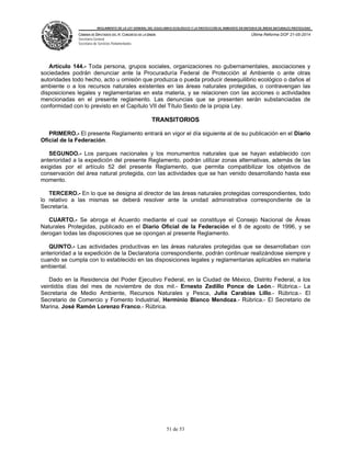 REGLAMENTO DE LA LEY GENERAL DEL EQUILIBRIO ECOLÓGICO Y LA PROTECCIÓN AL AMBIENTE EN MATERIA DE ÁREAS NATURALES PROTEGIDAS
CÁMARA DE DIPUTADOS DEL H. CONGRESO DE LA UNIÓN
Secretaría General
Secretaría de Servicios Parlamentarios
Última Reforma DOF 21-05-2014
51 de 53
Artículo 144.- Toda persona, grupos sociales, organizaciones no gubernamentales, asociaciones y
sociedades podrán denunciar ante la Procuraduría Federal de Protección al Ambiente o ante otras
autoridades todo hecho, acto u omisión que produzca o pueda producir desequilibrio ecológico o daños al
ambiente o a los recursos naturales existentes en las áreas naturales protegidas, o contravengan las
disposiciones legales y reglamentarias en esta materia, y se relacionen con las acciones o actividades
mencionadas en el presente reglamento. Las denuncias que se presenten serán substanciadas de
conformidad con lo previsto en el Capítulo VII del Título Sexto de la propia Ley.
TRANSITORIOS
PRIMERO.- El presente Reglamento entrará en vigor el día siguiente al de su publicación en el Diario
Oficial de la Federación.
SEGUNDO.- Los parques nacionales y los monumentos naturales que se hayan establecido con
anterioridad a la expedición del presente Reglamento, podrán utilizar zonas alternativas, además de las
exigidas por el artículo 52 del presente Reglamento, que permita compatibilizar los objetivos de
conservación del área natural protegida, con las actividades que se han venido desarrollando hasta ese
momento.
TERCERO.- En lo que se designa al director de las áreas naturales protegidas correspondientes, todo
lo relativo a las mismas se deberá resolver ante la unidad administrativa correspondiente de la
Secretaría.
CUARTO.- Se abroga el Acuerdo mediante el cual se constituye el Consejo Nacional de Áreas
Naturales Protegidas, publicado en el Diario Oficial de la Federación el 8 de agosto de 1996, y se
derogan todas las disposiciones que se opongan al presente Reglamento.
QUINTO.- Las actividades productivas en las áreas naturales protegidas que se desarrollaban con
anterioridad a la expedición de la Declaratoria correspondiente, podrán continuar realizándose siempre y
cuando se cumpla con lo establecido en las disposiciones legales y reglamentarias aplicables en materia
ambiental.
Dado en la Residencia del Poder Ejecutivo Federal, en la Ciudad de México, Distrito Federal, a los
veintidós días del mes de noviembre de dos mil.- Ernesto Zedillo Ponce de León.- Rúbrica.- La
Secretaria de Medio Ambiente, Recursos Naturales y Pesca, Julia Carabias Lillo.- Rúbrica.- El
Secretario de Comercio y Fomento Industrial, Herminio Blanco Mendoza.- Rúbrica.- El Secretario de
Marina, José Ramón Lorenzo Franco.- Rúbrica.
 