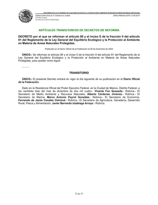 REGLAMENTO DE LA LEY GENERAL DEL EQUILIBRIO ECOLÓGICO Y LA PROTECCIÓN AL AMBIENTE EN MATERIA DE ÁREAS NATURALES PROTEGIDAS
CÁMARA DE DIPUTADOS DEL H. CONGRESO DE LA UNIÓN
Secretaría General
Secretaría de Servicios Parlamentarios
Última Reforma DOF 21-05-2014
52 de 53
ARTÍCULOS TRANSITORIOS DE DECRETOS DE REFORMA
DECRETO por el que se reforman el artículo 80 y el inciso f) de la fracción II del artículo
81 del Reglamento de la Ley General del Equilibrio Ecológico y la Protección al Ambiente
en Materia de Areas Naturales Protegidas.
Publicado en el Diario Oficial de la Federación el 28 de diciembre de 2004
ÚNICO.- Se reforman el artículo 80 y el inciso f) de la fracción II del artículo 81 del Reglamento de la
Ley General del Equilibrio Ecológico y la Protección al Ambiente en Materia de Áreas Naturales
Protegidas, para quedar como sigue:
..........
TRANSITORIO
ÚNICO.- El presente Decreto entrará en vigor al día siguiente de su publicación en el Diario Oficial
de la Federación.
Dado en la Residencia Oficial del Poder Ejecutivo Federal, en la Ciudad de México, Distrito Federal, a
los veintitrés días del mes de diciembre de dos mil cuatro.- Vicente Fox Quesada.- Rúbrica.- El
Secretario de Medio Ambiente y Recursos Naturales, Alberto Cárdenas Jiménez.- Rúbrica.- El
Secretario de Marina, Marco Antonio Peyrot González.- Rúbrica.- El Secretario de Economía,
Fernando de Jesús Canales Clariond.- Rúbrica.- El Secretario de Agricultura, Ganadería, Desarrollo
Rural, Pesca y Alimentación, Javier Bernardo Usabiaga Arroyo.- Rúbrica.
 