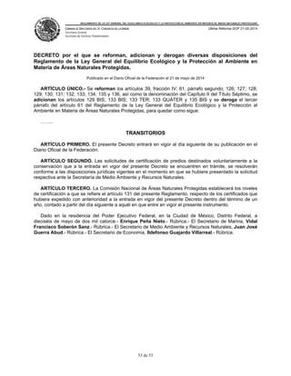 REGLAMENTO DE LA LEY GENERAL DEL EQUILIBRIO ECOLÓGICO Y LA PROTECCIÓN AL AMBIENTE EN MATERIA DE ÁREAS NATURALES PROTEGIDAS
CÁMARA DE DIPUTADOS DEL H. CONGRESO DE LA UNIÓN
Secretaría General
Secretaría de Servicios Parlamentarios
Última Reforma DOF 21-05-2014
53 de 53
DECRETO por el que se reforman, adicionan y derogan diversas disposiciones del
Reglamento de la Ley General del Equilibrio Ecológico y la Protección al Ambiente en
Materia de Áreas Naturales Protegidas.
Publicado en el Diario Oficial de la Federación el 21 de mayo de 2014
ARTÍCULO ÚNICO.- Se reforman los artículos 39, fracción IV; 61, párrafo segundo; 126; 127; 128;
129; 130; 131; 132; 133; 134; 135 y 136, así como la denominación del Capítulo II del Título Séptimo, se
adicionan los artículos 129 BIS; 133 BIS; 133 TER; 133 QUÁTER y 135 BIS y se deroga el tercer
párrafo del artículo 61 del Reglamento de la Ley General del Equilibrio Ecológico y la Protección al
Ambiente en Materia de Áreas Naturales Protegidas, para quedar como sigue:
……..
TRANSITORIOS
ARTÍCULO PRIMERO. El presente Decreto entrará en vigor al día siguiente de su publicación en el
Diario Oficial de la Federación.
ARTÍCULO SEGUNDO. Las solicitudes de certificación de predios destinados voluntariamente a la
conservación que a la entrada en vigor del presente Decreto se encuentren en trámite, se resolverán
conforme a las disposiciones jurídicas vigentes en el momento en que se hubiere presentado la solicitud
respectiva ante la Secretaría de Medio Ambiente y Recursos Naturales.
ARTÍCULO TERCERO. La Comisión Nacional de Áreas Naturales Protegidas establecerá los niveles
de certificación a que se refiere el artículo 131 del presente Reglamento, respecto de los certificados que
hubiera expedido con anterioridad a la entrada en vigor del presente Decreto dentro del término de un
año, contado a partir del día siguiente a aquél en que entre en vigor el presente instrumento.
Dado en la residencia del Poder Ejecutivo Federal, en la Ciudad de México, Distrito Federal, a
dieciséis de mayo de dos mil catorce.- Enrique Peña Nieto.- Rúbrica.- El Secretario de Marina, Vidal
Francisco Soberón Sanz.- Rúbrica.- El Secretario de Medio Ambiente y Recursos Naturales, Juan José
Guerra Abud.- Rúbrica.- El Secretario de Economía, Ildefonso Guajardo Villarreal.- Rúbrica.
 