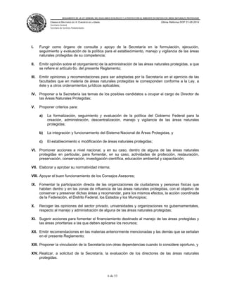 REGLAMENTO DE LA LEY GENERAL DEL EQUILIBRIO ECOLÓGICO Y LA PROTECCIÓN AL AMBIENTE EN MATERIA DE ÁREAS NATURALES PROTEGIDAS
CÁMARA DE DIPUTADOS DEL H. CONGRESO DE LA UNIÓN
Secretaría General
Secretaría de Servicios Parlamentarios
Última Reforma DOF 21-05-2014
6 de 53
I. Fungir como órgano de consulta y apoyo de la Secretaría en la formulación, ejecución,
seguimiento y evaluación de la política para el establecimiento, manejo y vigilancia de las áreas
naturales protegidas de su competencia;
II. Emitir opinión sobre el otorgamiento de la administración de las áreas naturales protegidas, a que
se refiere el artículo 6o. del presente Reglamento;
III. Emitir opiniones y recomendaciones para ser adoptadas por la Secretaría en el ejercicio de las
facultades que en materia de áreas naturales protegidas le corresponden conforme a la Ley, a
éste y a otros ordenamientos jurídicos aplicables;
IV. Proponer a la Secretaría las ternas de los posibles candidatos a ocupar el cargo de Director de
las Áreas Naturales Protegidas;
V. Proponer criterios para:
a) La formalización, seguimiento y evaluación de la política del Gobierno Federal para la
creación, administración, descentralización, manejo y vigilancia de las áreas naturales
protegidas;
b) La integración y funcionamiento del Sistema Nacional de Áreas Protegidas, y
c) El establecimiento o modificación de áreas naturales protegidas;
VI. Promover acciones a nivel nacional, y en su caso, dentro de alguna de las áreas naturales
protegidas en particular, para fomentar, en su caso, actividades de protección, restauración,
preservación, conservación, investigación científica, educación ambiental y capacitación;
VII. Elaborar y aprobar su normatividad interna;
VIII. Apoyar el buen funcionamiento de los Consejos Asesores;
IX. Fomentar la participación directa de las organizaciones de ciudadanos y personas físicas que
habiten dentro y en las zonas de influencia de las áreas naturales protegidas, con el objetivo de
conservar y preservar dichas áreas y recomendar, para los mismos efectos, la acción coordinada
de la Federación, el Distrito Federal, los Estados y los Municipios;
X. Recoger las opiniones del sector privado, universidades y organizaciones no gubernamentales,
respecto al manejo y administración de alguna de las áreas naturales protegidas;
XI. Sugerir acciones para fomentar el financiamiento destinado al manejo de las áreas protegidas y
las áreas prioritarias a las que deben aplicarse los recursos;
XII. Emitir recomendaciones en las materias anteriormente mencionadas y las demás que se señalan
en el presente Reglamento;
XIII. Proponer la vinculación de la Secretaría con otras dependencias cuando lo considere oportuno, y
XIV. Realizar, a solicitud de la Secretaría, la evaluación de los directores de las áreas naturales
protegidas.
 