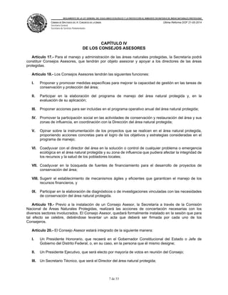 REGLAMENTO DE LA LEY GENERAL DEL EQUILIBRIO ECOLÓGICO Y LA PROTECCIÓN AL AMBIENTE EN MATERIA DE ÁREAS NATURALES PROTEGIDAS
CÁMARA DE DIPUTADOS DEL H. CONGRESO DE LA UNIÓN
Secretaría General
Secretaría de Servicios Parlamentarios
Última Reforma DOF 21-05-2014
7 de 53
CAPÍTULO IV
DE LOS CONSEJOS ASESORES
Artículo 17.- Para el manejo y administración de las áreas naturales protegidas, la Secretaría podrá
constituir Consejos Asesores, que tendrán por objeto asesorar y apoyar a los directores de las áreas
protegidas.
Artículo 18.- Los Consejos Asesores tendrán las siguientes funciones:
I. Proponer y promover medidas específicas para mejorar la capacidad de gestión en las tareas de
conservación y protección del área;
II. Participar en la elaboración del programa de manejo del área natural protegida y, en la
evaluación de su aplicación;
III. Proponer acciones para ser incluidas en el programa operativo anual del área natural protegida;
IV. Promover la participación social en las actividades de conservación y restauración del área y sus
zonas de influencia, en coordinación con la Dirección del área natural protegida;
V. Opinar sobre la instrumentación de los proyectos que se realicen en el área natural protegida,
proponiendo acciones concretas para el logro de los objetivos y estrategias consideradas en el
programa de manejo;
VI. Coadyuvar con el director del área en la solución o control de cualquier problema o emergencia
ecológica en el área natural protegida y su zona de influencia que pudiera afectar la integridad de
los recursos y la salud de los pobladores locales;
VII. Coadyuvar en la búsqueda de fuentes de financiamiento para el desarrollo de proyectos de
conservación del área;
VIII. Sugerir el establecimiento de mecanismos ágiles y eficientes que garanticen el manejo de los
recursos financieros, y
IX. Participar en la elaboración de diagnósticos o de investigaciones vinculadas con las necesidades
de conservación del área natural protegida.
Artículo 19.- Previo a la instalación de un Consejo Asesor, la Secretaría a través de la Comisión
Nacional de Áreas Naturales Protegidas, realizará las acciones de concertación necesarias con los
diversos sectores involucrados. El Consejo Asesor, quedará formalmente instalado en la sesión que para
tal efecto se celebre, debiéndose levantar un acta que deberá ser firmada por cada uno de los
Consejeros.
Artículo 20.- El Consejo Asesor estará integrado de la siguiente manera:
I. Un Presidente Honorario, que recaerá en el Gobernador Constitucional del Estado o Jefe de
Gobierno del Distrito Federal, o, en su caso, en la persona que él mismo designe;
II. Un Presidente Ejecutivo, que será electo por mayoría de votos en reunión del Consejo;
III. Un Secretario Técnico, que será el Director del área natural protegida;
 