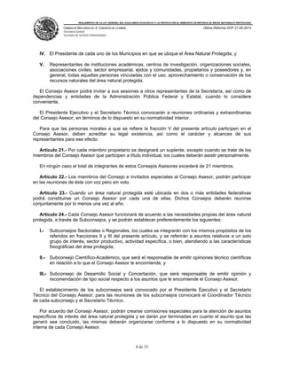 REGLAMENTO DE LA LEY GENERAL DEL EQUILIBRIO ECOLÓGICO Y LA PROTECCIÓN AL AMBIENTE EN MATERIA DE ÁREAS NATURALES PROTEGIDAS
CÁMARA DE DIPUTADOS DEL H. CONGRESO DE LA UNIÓN
Secretaría General
Secretaría de Servicios Parlamentarios
Última Reforma DOF 21-05-2014
8 de 53
IV. El Presidente de cada uno de los Municipios en que se ubique el Área Natural Protegida, y
V. Representantes de instituciones académicas, centros de investigación, organizaciones sociales,
asociaciones civiles, sector empresarial, ejidos y comunidades, propietarios y poseedores y, en
general, todas aquellas personas vinculadas con el uso, aprovechamiento o conservación de los
recursos naturales del área natural protegida.
El Consejo Asesor podrá invitar a sus sesiones a otros representantes de la Secretaría, así como de
dependencias y entidades de la Administración Pública Federal y Estatal, cuando lo considere
conveniente.
El Presidente Ejecutivo y el Secretario Técnico convocarán a reuniones ordinarias y extraordinarias
del Consejo Asesor, en términos de lo dispuesto en su normatividad interior.
Para que las personas morales a que se refiere la fracción V del presente artículo participen en el
Consejo Asesor, deben acreditar su legal existencia, así como el carácter y alcances de sus
representantes para ese efecto.
Artículo 21.- Por cada miembro propietario se designará un suplente, excepto cuando se trate de los
miembros del Consejo Asesor que participen a título individual, los cuales deberán asistir personalmente.
En ningún caso el total de integrantes de estos Consejos Asesores excederá de 21 miembros.
Artículo 22.- Los miembros del Consejo e invitados especiales al Consejo Asesor, podrán participar
en las reuniones de éste con voz pero sin voto.
Artículo 23.- Cuando un área natural protegida esté ubicada en dos o más entidades federativas
podrá constituirse un Consejo Asesor por cada una de ellas. Dichos Consejos deberán reunirse
conjuntamente por lo menos una vez al año.
Artículo 24.- Cada Consejo Asesor funcionará de acuerdo a las necesidades propias del área natural
protegida, a través de Subconsejos, y se podrán establecer preferentemente los siguientes:
I.- Subconsejos Sectoriales o Regionales, los cuales se integrarán con los mismos propósitos de los
referidos en fracciones II y III del presente artículo, y se referirán a asuntos relativos a un solo
grupo de interés, sector productivo, actividad específica, o bien, atendiendo a las características
fisiográficas del área protegida;
II.- Subconsejo Científico-Académico, que será el responsable de emitir opiniones técnico científicas
en relación a lo que el Consejo Asesor le encomiende, y
III.- Subconsejo de Desarrollo Social y Concertación, que será responsable de emitir opinión y
recomendación de tipo social respecto a los asuntos que le encomiende el Consejo Asesor.
El establecimiento de los subconsejos será convocado por el Presidente Ejecutivo y el Secretario
Técnico del Consejo Asesor; para las reuniones de los subconsejos convocará el Coordinador Técnico
de cada subconsejo y el Secretario Técnico.
Por acuerdo del Consejo Asesor, podrán crearse comisiones especiales para la atención de asuntos
específicos de interés del área natural protegida y se darán por terminadas en cuanto el asunto que las
generó sea concluido, las mismas deberán organizarse conforme a lo dispuesto en su normatividad
interna de cada Consejo Asesor.
 
