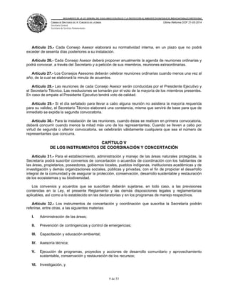 REGLAMENTO DE LA LEY GENERAL DEL EQUILIBRIO ECOLÓGICO Y LA PROTECCIÓN AL AMBIENTE EN MATERIA DE ÁREAS NATURALES PROTEGIDAS
CÁMARA DE DIPUTADOS DEL H. CONGRESO DE LA UNIÓN
Secretaría General
Secretaría de Servicios Parlamentarios
Última Reforma DOF 21-05-2014
9 de 53
Artículo 25.- Cada Consejo Asesor elaborará su normatividad interna, en un plazo que no podrá
exceder de sesenta días posteriores a su instalación.
Artículo 26.- Cada Consejo Asesor deberá proponer anualmente la agenda de reuniones ordinarias y
podrá convocar, a través del Secretario y a petición de sus miembros, reuniones extraordinarias.
Artículo 27.- Los Consejos Asesores deberán celebrar reuniones ordinarias cuando menos una vez al
año, de la cual se elaborará la minuta de acuerdos.
Artículo 28.- Las reuniones de cada Consejo Asesor serán conducidas por el Presidente Ejecutivo y
el Secretario Técnico. Las resoluciones se tomarán por el voto de la mayoría de los miembros presentes.
En caso de empate el Presidente Ejecutivo tendrá voto de calidad.
Artículo 29.- Si el día señalado para llevar a cabo alguna reunión no asistiera la mayoría requerida
para su validez, el Secretario Técnico elaborará una constancia, misma que servirá de base para que de
inmediato se expida la segunda convocatoria.
Artículo 30.- Para la instalación de las reuniones, cuando éstas se realicen en primera convocatoria,
deberá concurrir cuando menos la mitad más uno de los representantes. Cuando se lleven a cabo por
virtud de segunda o ulterior convocatoria, se celebrarán válidamente cualquiera que sea el número de
representantes que concurra.
CAPÍTULO V
DE LOS INSTRUMENTOS DE COORDINACIÓN Y CONCERTACIÓN
Artículo 31.- Para el establecimiento, administración y manejo de las áreas naturales protegidas, la
Secretaría podrá suscribir convenios de concertación o acuerdos de coordinación con los habitantes de
las áreas, propietarios, poseedores, gobiernos locales, pueblos indígenas, instituciones académicas y de
investigación y demás organizaciones sociales, públicas y privadas, con el fin de propiciar el desarrollo
integral de la comunidad y de asegurar la protección, conservación, desarrollo sustentable y restauración
de los ecosistemas y su biodiversidad.
Los convenios y acuerdos que se suscriban deberán sujetarse, en todo caso, a las previsiones
contenidas en la Ley, el presente Reglamento y las demás disposiciones legales y reglamentarias
aplicables, así como a lo establecido en las declaratorias y en los programas de manejo respectivos.
Artículo 32.- Los instrumentos de concertación y coordinación que suscriba la Secretaría podrán
referirse, entre otras, a las siguientes materias:
I. Administración de las áreas;
II. Prevención de contingencias y control de emergencias;
III. Capacitación y educación ambiental;
IV. Asesoría técnica;
V. Ejecución de programas, proyectos y acciones de desarrollo comunitario y aprovechamiento
sustentable, conservación y restauración de los recursos;
VI. Investigación, y
 