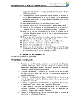 REGLAMENTO INTERNO DE LA INSTITUCIÓN EDUCATIVA 2016
11
INSTITUCIÓN EDUCATIVA Nº 6027 CAP. FAP.
“Rudy Echegaray Fajardo”
PUNTA NEGRA
magisterial, al personal a su cargo, siguiendo las indicaciones de las
normas establecidas.
10. Otorgar permisos según dispositivos legales vigentes de acuerdo al
Sub. Capítulo VIIIarticulo198 de la Ley N° 29944, Ley de la Reforma
magisterial, al personal a su cargo, siguiendo las indicaciones de las
normas establecidas.
11. Administrar la documentación de la Institución Educativa.
12. Presidir la Comisión de Licitación del cafetín y otros concesionarios.
13. Autorizar el uso eventual de los ambientes y equipos de la Institución
Educativa por otras instituciones para fines educativos y culturales.
14. Velar por la correcta administración de fondos y recursos de la
Institución Educativa, dando cuenta de ello en las reuniones que se
programen para este fin.
15. Ordenar que las Asambleas se realicen con los Libros de Actas,
respetando las estaciones que comprende la sesión.
16. Difundir el presente Reglamento a toda la Comunidad Educativa.
17. Conformar el Comité de Gestión de Recursos Financieros.
18. Conformar el Consejo Educativo Institucional.
19. Conformar el Comité Especial de Evaluación del personal nombrado y
contratado de la Institución Educativa, tendrá vigencia desde el mes
de Enero hasta fines del mes de Diciembre del 2014.
B.- ORGANO DE ASESORAMINETO
Artículo 12.- Son funciones del CONEI:
ASPECTOS DE PARTICIPACIÓN.
1. Participar en la formulación, ejecución y evaluación del Proyecto
Educativo Institucional, Plan Anual de Trabajo de la mejora de los
aprendizajes, Reglamento Interno, Proyecto Curricular de Institución
Educativa y demás instrumentos de Gestión.
2. Promover mecanismos y modelos de participación de los actores
educativos de la Sociedad Civil, contribuir con un clima de bienestar y
liderazgo Institucional.
3. Participar en la elaboración del Cuadro de Distribución de Secciones y
horas de clase de la Institución Educativa, a través de un representante
en la Comisión respectiva.
4. Fortalecer la organización, funcionamiento y seguimiento de Círculos
de Mejoramiento de la Calidad de la Enseñanza-Aprendizaje.
5. Proponer acciones concretas de sensibilización en la Comunidad
Educativa, orientadas a la conservación del local y uso adecuado del
mobiliario y equipos de la Institución Educativa.
6. Proponer a la Dirección, normas de convivencia para el personal y
estudiantes de la Institución Educativa.
 