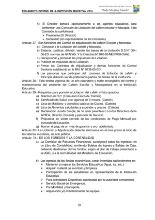 REGLAMENTO INTERNO DE LA INSTITUCIÓN EDUCATIVA 2016
20
INSTITUCIÓN EDUCATIVA Nº 6027 CAP. FAP.
“Rudy Echegaray Fajardo”
PUNTA NEGRA
h) El Director llamará oportunamente a los agentes educativos para
conformar una Comisión de Licitación del cafetín escolar y fotocopia. Esta
Comisión, la conformará:
 Presidente (El Director).
 Secretario (Un representante de los Docentes)
Artículo 27.- Son funciones del Comité de adjudicación del cafetín Escolar y fotocopia:
a) Convocar a la Licitación del cafetín y fotocopia.
b) Elaborar, publicar, difundir, vender las bases de la Licitación D.S.N° 004-
06-ED. normas de APAFAS. Y la Directiva N° 040-05-ME/VMGI-OAAE.
c) Recepcionar y procesar las propuestas de Licitación.
d) Publicar los requisitos de la Licitación.
e) Firmar los Contratos de Adjudicación y demás funciones de Control
Sanitario establecido en la RM: N° 0138-05-ED.
f) Las personas que participen del proceso de licitación de cafetín y
fotocopia deberán ser de preferencia padres de familia de la institución.
Artículo 28.- Esta tendrá vigencia de un año calendario y están encargados del control y
mantenimiento del ambiente del Cafetín Escolar y fotocopiadora en la Institución
Educativa.
Artículo 29.- Requisitos para postular a Licitación del cafetín y fotocopiadora:
a) Solicitud en FUT (Formulario Único de Trámite).
b) Certificado de Salud, con vigencia de 3 meses. (Cafetín)
c) Lista de Mobiliario y utensilios básicos de Cocina. (Cafetín)
d) Lista de Alimentos saludables a expender y precios. (Cafetín)
e) Declaración Jurada Simple, de no tener parentesco con los Directivos de la
APAFA, Director, Docente y personal de Servicio.
f) Propuesta en sobre cerrado de las condiciones de Pago Mensual por
concepto de Locación.
g) Abonar el pago de un mes de garantía y uno adelantado.
Artículo 30.- La Licitación y Adjudicación deberán efectuarse en el mes previo al inicio de
las labores escolares, en acto público.
Artículo 31.- DE LOS EGRESOS Y LA CONTABILIDAD
a) La Comisión de Recursos Financieros, consignará todos los ingresos, en
un Libro de Contabilidad, emitiendo Boletas de Ingreso y Salidas de Caja,
debiendo destinarse dichos fondos, según el plan de trabajo presentado a
la UGEL y a la normatividad del Ministerio de Educación.
b) Los egresos de los fondos económicos, serán invertidos racionalmente en:
 Mantener o mejorar los Servicios Educativos (Agua, luz, etc.)
 Adquirir material de escritorio y limpieza.
 Participación de los estudiantes en representación de la Institución
Educativa.
 Para actividades Deportivas autorizadas por la autoridad competente.
 Servicio Social de Emergencia.
 Por Movilidad y transporte.
 Adquisición y/o mantenimiento de equipos.
 
