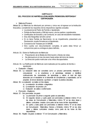 REGLAMENTO INTERNO DE LA INSTITUCIÓN EDUCATIVA 2016
21
INSTITUCIÓN EDUCATIVA Nº 6027 CAP. FAP.
“Rudy Echegaray Fajardo”
PUNTA NEGRA
CAPITULO V
DEL PROCESO DE MATRÍCULA,EVALUACIÓN,PROMOCION,REPITENCIAY
CERTIFICACIÓN.
 Matrícula.(Proceso)
Artículo 32.- La Matrícula se efectuará por primera y única vez al ingresar en la Institución
Educativa, cumpliendo los requisitos de los dispositivos vigentes actuales:
 La presencia de Padre de Familia o Apoderado.
 Partida de Nacimiento y DNI del menor y de los padres o apoderados.
 Certificados de Estudios y de Conducta, en caso del estudiante trasladado.
 Dos (02) fotografías tamaño carnet.
 Si no tiene Partida de Nacimiento; no es impedimento, presentará una
Declaración Jurada firmada por el Apoderado.
 Constancia de Traslado por el SIAGIE.
 Sino cuenta con documentación completa, el padre debe firmar un
compromiso para su entrega en plazo definido.
Artículo 33.- Sobre la Ratificación de Matrícula:
 Presentación de la Boleta de Información o libreta de notas.
 Se efectuará en el mes de enero hasta antes del inicio de clases.
 La Dirección podrá matricular a los niños discapacitados.
Artículo 34.- La Ratificación de Matrícula será realizada por los padres de familia o
apoderado
 Evaluación ( Etapas)
Artículo 35.- La evaluación debe ser concebida como un proceso permanente, interactivo y
consustancial a la enseñanza y el aprendizaje, orientado a identificar
continuamente las necesidades de aprendizaje y valorar el nivel del logro
alcanzado por el estudiante en el desarrollo de competencias y capacidades, con el
propósito de tomar decisiones que lleven a mejorar la práctica educativa.
Artículo 36.- La evaluación se realiza en tres etapas.
a) La evaluación de entrada o diagnóstica
b) La evaluación de proceso y la
c) Evaluación de salida o conformación.
 Promoción –Repitencia
Artículo 37.- Son promovidos de grado:
a) La promoción de primer a segundo grado es automática.
b) En segundo, tercero y cuarto grado son promovidos si obtienen mínimo “A” en
las áreas de Comunicación y Matemática, mínimo “B” en las otras áreas y
talleres curriculares creados como parte de las horas de libre disponibilidad.
c) En quinto y sexto grado son promovidos si obtienen mínimo “A” en las áreas
de Comunicación Matemática, Ciencia y Ambiente, mínimo “B” en las otras
áreas y talleres curriculares creados como parte de las horas de libre
disponibilidad.
Artículo 38.- Repiten de grado si obtienen “C” en Comunicación y Matemática.
 