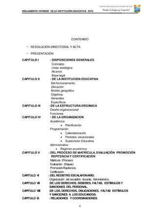 REGLAMENTO INTERNO DE LA INSTITUCIÓN EDUCATIVA 2016
4
INSTITUCIÓN EDUCATIVA Nº 6027 CAP. FAP.
“Rudy Echegaray Fajardo”
PUNTA NEGRA
CONTENIDO
 RESOLUCIÓN DIRECTORAL Y ACTA
 PRESENTACIÓN
CAPITULO I : DISPOSICIONES GENERALES
Concepto
Línea axiológica
Alcance
Base legal
CAPITULO II : DE LA INSTITUCION EDUCATIVA
Del funcionamento
Ubicación
Âmbito geográfico
Objetivos
Generales
Específicos
CAPITULO III : DE LA ESTRUCTURAORGÀNICA
Diseño organizacional
Funciones
CAPITULO IV : DE LA ORGANIZACION
Académica
 Planificación
Programación
 Calendarización
 Períodos vacacionales
 Supervisión Educativa
Administrativo
 Régimen económico
CAPITULO V : DEL PROCESO DE MATRÌCULA, EVALUACIÓN PROMOCIÓN
REPITENCIAY CERTIFICACIÓN
Matrícula (Proceso)
Evaluación (Etapas)
Promoción-Repitencia
Certificación
CAPITULO VI : DEL REGISTRO ESCALAFONARIO.
Organización del escalafón docente, Administrativo.
CAPITULO VII :DE LOS DERECHOS, DEBERES, FALTAS, ESTÍMULOS Y
SANCIONES DEL PERSONAL.
CAPITULO VIII :DE LOS, DERECHOS, OBLIGACIONES, FALTAS ESTÍMULOS
Y SANCIONES A LOS EDUCANDOS.
CAPITULO IX : RELACIONES YCOORDINACIONES.
 