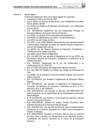 REGLAMENTO INTERNO DE LA INSTITUCIÓN EDUCATIVA 2016
6
INSTITUCIÓN EDUCATIVA Nº 6027 CAP. FAP.
“Rudy Echegaray Fajardo”
PUNTA NEGRA
Artículo 4.- Bases legales
El presente reglamento tiene como bases legales los siguientes:
 Constitución Política del Perú de 1993.
 Ley N° 28044 Ley General de Educación y sus modificatorias las Leyes
28123, 28302 y 28329.
 Ley 25762 Ley Orgánica del Ministerio de Educación y su modificatoria
por Ley 26510.
 D.S. 009-2006-ED Reglamento de las Instituciones Privadas de
Educación Básica y Educación Técnico Productiva
 Ley 27444 Ley General de Procedimientos administrativos.
 Ley 24029 y su Modificatoria Ley 25212. Ley del Profesorado.
 Ley 27815 Ley del Código de Ética.
 Ley 27911 y Ley 27942 Medidas extraordinarias para personal docente
o administrativo implicados en delitos de violación sexual y Prevención y
sanción del hostigamiento sexual.
 Ley 28740, Ley del Sistema Nacional de Evaluación, Acreditación y
Certificación de la Calidad Educativa.
 Ley 29944, Ley de Reforma Magisterial
 D.S. 018-2007-ED, que aprueba el Reglamento de la Ley 28740, Ley
del Sistema Nacional de Evaluación, Acreditación y Certificación de la
Calidad Educativa.
 D.S. 19-90-ED. (Reglamento de la Ley del Profesorado) y su
modificatoria D.S. 011 2007-ED.
 D.S. 017 2004 ED Estatuto del Colegio de Profesores del Perú.
 D.S. 020 2004 ED Modifica el Estatuto del Colegio de Profesores del
Perú.
 Ley 28988, Ley que declara la Educación Básica Regular como servicio
público esencial.
 D.S. 013-2004-ED, que aprueba el Reglamento de Educación Básica
Regular.
 D.S. 006-2006-ED, que aprueba el Reglamento de Organización y
Funciones del Ministerio de Educación, modificado por el D. S. 016-
2007-ED y el D. S. 001-2008-ED.
 R.M. 0234-2005-ED que aprueba la Directiva 004-VMGP-2005 ED.
Sobre Evaluación de los Aprendizajes de los Estudiantes en Educación
Básica Regular.
 R. M. 523-2005-ED, que declara el 16 de octubre de cada año, como el
Día de la Educación Inclusiva.
 R.M. 0526-2005-ED, Instituye los Juegos Florales Escolares como
actividad educativa de la Educación Básica Regular.
 R.M. 0425-2007-ED, que aprueba las Normas para la Implementación
Simulacros en el Sistema Educativo, en el Marco de la Educación en
Gestión de Riesgos.
 R.M. 0069-2008-ED, Aprueban la Directiva “Normas para la matrícula
de niños, niñas y jóvenes con discapacidad en los diferentes niveles y
modalidades del sistema educativo en el marco de la Educación
Inclusiva”.
 