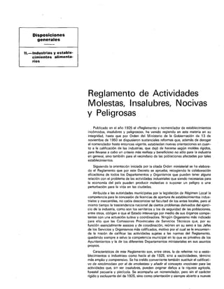 Disposiciones
             generales
/

    IL-Industrias     y estable-
          cimientos    alimenta-
          rios




                                   Reglamento de Actividades
                                   Molestas, Insalubres, Nocivas
                                   y Peligrosas
                                       Publicado en el año 1925 el «Reglamento y nomenclador de establecimientos
                                   incómodos, insalubres y peligrosos», ha venido regiendo en esta materia en su
                                   integridad, hasta que por Orden del Ministerio de la Gobiemación de 13 de
                                   noviembre de 1950 se dispusieron sustanciales reformas que, además de derogar
                                   el nomenclador hasta entonces vigente, establecían nuevas orientaciones en cuan-
                                   to a la calificación de las industrias. que dejó de hacerse según moldes rígidos,
                                   para llevarse a cabo un criterio más realista y beneficioso no ~610 para la industria
                                   en general, sino también para el vecindario de las poblaciones afectadas por tales
                                   establecimientos.
                                       Siguiendo la orientación iniciada por la citada Orden ministerial se ha elabora-
                                   do el Reglamento que por este Decreto se aprueba, recogiendo la colaboración
                                   eficacísima de todos los Departamentos y Organismos que pueden tener alguna
                                   relación co” el problema de las actividades industriales que siendo necesarias para
                                   la economía del país pueden producir molestias o suponer un peligro o una
                                   peflurbación para la vida en las ciudades.
                                        Atribuida a las autoridades municipales por la legislación de Régimen Local la
                                   competencia para la concesión de licencias de apertura de establecimientos indus-
                                   triales y mercantiles, no cabía desconocer tal facultad de los entes locales, pero al
                                   mismo tiempo la trascendencia nacional de cielfos problemas derivados del ejerci-
                                   cio de la industria, como so” los sanitarios y los de seguridad de las poblaciones,
                                   entre otros, obligan a que el Estado intervenga por medio de sus órganos compe-
                                   tentes con una actuación tuitiva y coordinadora. Ningún Organismo mas indicado
                                   para ello que las Comisiones Provinciales de Setvicios Técnicos que, por su
                                   función esencialmente asesora y de coordinación, reúnen en su seno a los Jefes
                                   de los Servicios y Organismos mk calificados, motivo por el cual se le encomien-
                                   da la misión de calificar las actividades sujetas a las normas del Reglamento,
                                   quedando siempre a salvo la competencia municipal en lo que es privativo de los
                                   Ayuntamientos y la de los diferentes Depanamentos ministeriales en sus asuntos
                                   propios.
                                        Características de este Reglamento son, entre otras, la de referirse no a «esta-
                                   blecimientos o industrias» como hacía el de 1325, sino a «actividades% t&mino
                                   más amplio y comprensivo. Se ha creído conveniente también sustituir el calificati-
                                   vo de «incómodas» por el de ~molestasx y añadir el concepto mocivasx para las
                                   actividades que, sin ser insalubres, pueden originar daños a la riqueza agrícola,
                                   forestal pecuaria y piscícola. Se acompafía un nomenclador, pero sin el carácter
                                   rígido y excluyere del de 1925, sino corno orientación y siempre abierto a nuevas
 