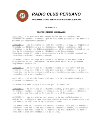 RADIO CLUB PERUANO
REGLAMENTO DEL SERVICIO DE RADIOAFICIONADOS
CAPITULO I
DISPOSICIONES GENERALES
ARTICULO 1.- El presente Reglamento norma las actividades del
servicio de radioaficionados, que es una forma particular de servicio
privado de radiocomunicaciones.
ARTICULO 2.- Las menciones en este Reglamento a la Ley, al Reglamento
General, al Ministerio y a la Dirección, deberá entenderse como
referidas a la Ley de Telecomunicaciones, al Reglamento General de la
Ley de Telecomunicaciones, al Ministerio de Transportes,
Comunicaciones, Vivienda y Construcción y a la Dirección General de
Telecomunicaciones, respectivamente.
Asimismo, cuando se haga referencia a un artículo sin mencionar el
dispositivo al cual pertenece, se entenderá referido al presente
Reglamento específico.
ARTICULO 3.- El servicio de radioaficionados es una actividad sin
fines de lucro, ejercida a título personal por aficionados, y cuyos
fines son los de intercomunicación, entretenimiento, experimentación,
investigación y entrenamiento.
ARTICULO 4.- El Estado fomenta el servicio de radioaficionados y
promueve su desarrollo.
Su actividad está sujeta a control por la Dirección.
ARTICULO 5.- El servicio de radioaficionados, podrá prestar servicios
de interés público en casos de emergencia, en estrecha coordinación
con el Sistema Nacional de Defensa Civil y el Ministerio.
ARTICULO 6.- Las estaciones del servicio de radioaficionados no
podrán ser utilizadas para realizar comunicaciones en competencia con
los servicios públicos de telecomunicaciones.
Las estaciones del servicio de radioaficionados sólo podrán efectuar
comunicaciones con otras estaciones de radioaficionados, no pudiendo
ser utilizados como tales en el servicio de radiodifusión ni servir
como estaciones intermediarias o de relevo.
 