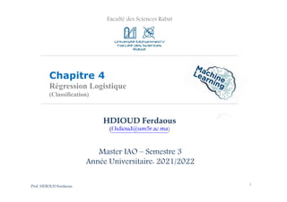 Faculté des Sciences Rabat
Chapitre 4
Régression Logistique
(Classification)
1
HDIOUD Ferdaous
(f.hdioud@um5r.ac.ma)
Master IAO – Semestre 3
Année Universitaire: 2021/2022
Prof. HDIOUD Ferdaous
 