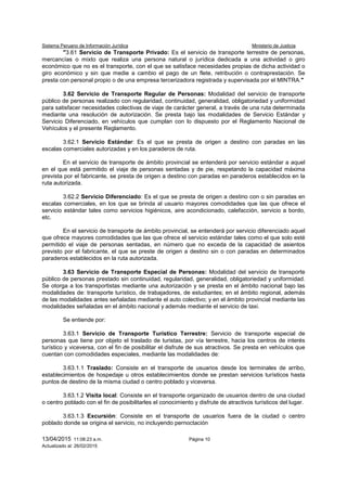Sistema Peruano de Información Jurídica Ministerio de Justicia
13/04/2015 11:08:23 a.m. Página 10
Actualizado al: 26/02/2015
"3.61 Servicio de Transporte Privado: Es el servicio de transporte terrestre de personas,
mercancías o mixto que realiza una persona natural o jurídica dedicada a una actividad o giro
económico que no es el transporte, con el que se satisface necesidades propias de dicha actividad o
giro económico y sin que medie a cambio el pago de un flete, retribución o contraprestación. Se
presta con personal propio o de una empresa tercerizadora registrada y supervisada por el MINTRA."
3.62 Servicio de Transporte Regular de Personas: Modalidad del servicio de transporte
público de personas realizado con regularidad, continuidad, generalidad, obligatoriedad y uniformidad
para satisfacer necesidades colectivas de viaje de carácter general, a través de una ruta determinada
mediante una resolución de autorización. Se presta bajo las modalidades de Servicio Estándar y
Servicio Diferenciado, en vehículos que cumplan con lo dispuesto por el Reglamento Nacional de
Vehículos y el presente Reglamento.
3.62.1 Servicio Estándar: Es el que se presta de origen a destino con paradas en las
escalas comerciales autorizadas y en los paraderos de ruta.
En el servicio de transporte de ámbito provincial se entenderá por servicio estándar a aquel
en el que está permitido el viaje de personas sentadas y de pie, respetando la capacidad máxima
prevista por el fabricante, se presta de origen a destino con paradas en paraderos establecidos en la
ruta autorizada.
3.62.2 Servicio Diferenciado: Es el que se presta de origen a destino con o sin paradas en
escalas comerciales, en los que se brinda al usuario mayores comodidades que las que ofrece el
servicio estándar tales como servicios higiénicos, aire acondicionado, calefacción, servicio a bordo,
etc.
En el servicio de transporte de ámbito provincial, se entenderá por servicio diferenciado aquel
que ofrece mayores comodidades que las que ofrece el servicio estándar tales como el que solo esté
permitido el viaje de personas sentadas, en número que no exceda de la capacidad de asientos
previsto por el fabricante, el que se preste de origen a destino sin o con paradas en determinados
paraderos establecidos en la ruta autorizada.
3.63 Servicio de Transporte Especial de Personas: Modalidad del servicio de transporte
público de personas prestado sin continuidad, regularidad, generalidad, obligatoriedad y uniformidad.
Se otorga a los transportistas mediante una autorización y se presta en el ámbito nacional bajo las
modalidades de: transporte turístico, de trabajadores, de estudiantes; en el ámbito regional, además
de las modalidades antes señaladas mediante el auto colectivo; y en el ámbito provincial mediante las
modalidades señaladas en el ámbito nacional y además mediante el servicio de taxi.
Se entiende por:
3.63.1 Servicio de Transporte Turístico Terrestre: Servicio de transporte especial de
personas que tiene por objeto el traslado de turistas, por vía terrestre, hacia los centros de interés
turístico y viceversa, con el fin de posibilitar el disfrute de sus atractivos. Se presta en vehículos que
cuentan con comodidades especiales, mediante las modalidades de:
3.63.1.1 Traslado: Consiste en el transporte de usuarios desde los terminales de arribo,
establecimientos de hospedaje u otros establecimientos donde se prestan servicios turísticos hasta
puntos de destino de la misma ciudad o centro poblado y viceversa.
3.63.1.2 Visita local: Consiste en el transporte organizado de usuarios dentro de una ciudad
o centro poblado con el fin de posibilitarles el conocimiento y disfrute de atractivos turísticos del lugar.
3.63.1.3 Excursión: Consiste en el transporte de usuarios fuera de la ciudad o centro
poblado donde se origina el servicio, no incluyendo pernoctación
 