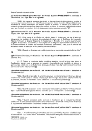 Sistema Peruano de Información Jurídica Ministerio de Justicia
13/04/2015 11:08:24 a.m. Página 101
Actualizado al: 26/02/2015
(2) Numeral modificado por el Artículo 1 del Decreto Supremo Nº 063-2010-MTC, publicado el
31 diciembre 2010, cuyo texto es el siguiente:
"103.2.5. Los casos de accidentes de tránsito en los que el vehículo interviniente no contaba, al
momento de producirse el mismo, con el Certificado de Inspección Técnica Vehicular, el Seguro Obligatorio de
Accidentes de Tránsito, otros seguros que le fueran exigibles de acuerdo a su actividad, o no cumplía con la
obligación de transmitir información a la autoridad mediante el sistema de monitoreo inalámbrico permanente
salvo que el vehículo se encontrara dentro de las zonas de no cobertura de comunicación." (*)
(*) Numeral modificado por el Artículo 1 del Decreto Supremo Nº 033-2011-MTC, publicado el
16 julio 2011, cuyo texto es el siguiente:
"103.2.5 Los casos de accidentes de tránsito, asalto o siniestro en los que el vehículo
interviniente no contaba, al momento de producirse el mismo, con el Certificado de Inspección
Técnica Vehicular, el Seguro Obligatorio de Accidentes de Tránsito, otros seguros que le fueran
exigibles de acuerdo a su actividad, o no cumplía con la obligación de transmitir información a la
autoridad mediante el sistema de monitoreo inalámbrico permanente, salvo que el vehículo se
encontrara dentro de las zonas de no cobertura de comunicación."
"103.2.6 Cuando se desacate una medida preventiva de suspensión precautoria del servicio.”
(*)
(*) Numeral incorporado por el Artículo 3 del Decreto Supremo N°006-2010-MTC , publicado el
22 enero 2010.
103.2.7 Cuando el conductor realice maniobras evasivas con el vehículo para evitar la
fiscalización, siempre que el vehículo se encuentre incumpliendo una condición de acceso y
permanencia establecida en el Reglamento. Este supuesto dará inicio al procedimiento administrativo
sancionador contra el transportista.(*)
(*) Numeral incorporado por el Artículo 2 del Decreto Supremo Nº 063-2010-MTC, publicado el
31 diciembre 2010.
"103.2.8 Cuando el operador de una infraestructura complementaria permita el uso de sus
instalaciones para la venta de boletos, embarque y/o desembarque de usuarios a transportistas no
autorizados, vehículos no habilitados o cuya habilitación se encuentre suspendida."(*)
(*) Numeral incorporado por el Artículo 2 del Decreto Supremo Nº 063-2010-MTC, publicado el
31 diciembre 2010.
"103.2.9 Cuando se detecte en las acciones de fiscalización que el transportista cuenta con
SOAT y/o Certificado de Inspección Técnica Vehicular que no corresponden a la realidad."(*)
(*) Numeral incorporado por el Artículo 2 del Decreto Supremo Nº 063-2010-MTC, publicado el
31 diciembre 2010.
"103.2.10 Cuando se detecte en las acciones de fiscalización que el conductor cuenta con
certificación de los cursos de capacitación que no corresponda a la realidad. Este supuesto dará inicio
al procedimiento administrativo sancionador contra el conductor."(*)
(*) Numeral incorporado por el Artículo 2 del Decreto Supremo Nº 063-2010-MTC, publicado el
31 diciembre 2010.
"103.2.11. Cuando no se haya verificado que el conductor no haya llegado o excedido el tope
máximo de cien (100) puntos firmes acumulados e inscritos en el Registro Nacional de Sanciones o
 
