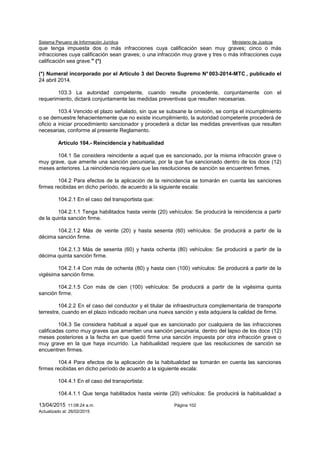 Sistema Peruano de Información Jurídica Ministerio de Justicia
13/04/2015 11:08:24 a.m. Página 102
Actualizado al: 26/02/2015
que tenga impuesta dos o más infracciones cuya calificación sean muy graves; cinco o más
infracciones cuya calificación sean graves; o una infracción muy grave y tres o más infracciones cuya
calificación sea grave." (*)
(*) Numeral incorporado por el Artículo 3 del Decreto Supremo N°003-2014-MTC , publicado el
24 abril 2014.
103.3 La autoridad competente, cuando resulte procedente, conjuntamente con el
requerimiento, dictará conjuntamente las medidas preventivas que resulten necesarias.
103.4 Vencido el plazo señalado, sin que se subsane la omisión, se corrija el incumplimiento
o se demuestre fehacientemente que no existe incumplimiento, la autoridad competente procederá de
oficio a iniciar procedimiento sancionador y procederá a dictar las medidas preventivas que resulten
necesarias, conforme al presente Reglamento.
Artículo 104.- Reincidencia y habitualidad
104.1 Se considera reincidente a aquel que es sancionado, por la misma infracción grave o
muy grave, que amerite una sanción pecuniaria, por la que fue sancionado dentro de los doce (12)
meses anteriores. La reincidencia requiere que las resoluciones de sanción se encuentren firmes.
104.2 Para efectos de la aplicación de la reincidencia se tomarán en cuenta las sanciones
firmes recibidas en dicho período, de acuerdo a la siguiente escala:
104.2.1 En el caso del transportista que:
104.2.1.1 Tenga habilitados hasta veinte (20) vehículos: Se producirá la reincidencia a partir
de la quinta sanción firme.
104.2.1.2 Más de veinte (20) y hasta sesenta (60) vehículos: Se producirá a partir de la
décima sanción firme.
104.2.1.3 Más de sesenta (60) y hasta ochenta (80) vehículos: Se producirá a partir de la
décima quinta sanción firme.
104.2.1.4 Con más de ochenta (80) y hasta cien (100) vehículos: Se producirá a partir de la
vigésima sanción firme.
104.2.1.5 Con más de cien (100) vehículos: Se producirá a partir de la vigésima quinta
sanción firme.
104.2.2 En el caso del conductor y el titular de infraestructura complementaria de transporte
terrestre, cuando en el plazo indicado reciban una nueva sanción y esta adquiera la calidad de firme.
104.3 Se considera habitual a aquel que es sancionado por cualquiera de las infracciones
calificadas como muy graves que ameriten una sanción pecuniaria, dentro del lapso de los doce (12)
meses posteriores a la fecha en que quedó firme una sanción impuesta por otra infracción grave o
muy grave en la que haya incurrido. La habitualidad requiere que las resoluciones de sanción se
encuentren firmes.
104.4 Para efectos de la aplicación de la habitualidad se tomarán en cuenta las sanciones
firmes recibidas en dicho período de acuerdo a la siguiente escala:
104.4.1 En el caso del transportista:
104.4.1.1 Que tenga habilitados hasta veinte (20) vehículos: Se producirá la habitualidad a
 
