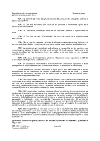 Sistema Peruano de Información Jurídica Ministerio de Justicia
13/04/2015 11:08:24 a.m. Página 103
Actualizado al: 26/02/2015
partir de la quinta sanción firme.
104.4.1.2 Con más de veinte (20) y hasta sesenta (60) vehículos: Se producirá a partir de la
décima sanción firme.
104.4.1.3 Con más de sesenta (60) vehículos: Se producirá la habitualidad a partir de la
décimo quinta sanción firme.
104.4.1.4 Con más de ochenta (80) vehículos: Se producirá a partir de la vigésima sanción
firme.
104.4.1.5 Con más de cien (100) vehículos: Se producirá a partir de la vigésimo quinta
sanción firme.
104.4.2 En el caso del conductor y el titular de infraestructura complementaria de transporte
terrestre, cuando en el plazo indicado reciban una nueva sanción y esta adquiera la calidad de firme.
104.5 La reincidencia y/o habitualidad será aplicable al transportista, por las sanciones que
reciba luego de agotada la opción prevista en el numeral 100.6 del presente Reglamento, o de
manera inmediata, por las sanciones firmes que reciba, si es que éstas no son pagadas
voluntariamente.
104.6 En los casos de reincidencia se aplicará al infractor una sanción equivalente al doble de
la prevista en este Reglamento para la infracción.
104.7 En los casos de habitualidad se aplicará al infractor una sanción equivalente al doble
de la prevista en este Reglamento para la infracción que motiva la declaración de habitualidad.
"104.8 También se considera reincidente a aquel que ha sido sancionado por el mismo
incumplimiento de las condiciones de acceso y permanencia dentro de los doce (12) meses
anteriores. La reincidencia requiere que las resoluciones de sanción se encuentren firmes,
aplicándose las siguientes sanciones:
104.8.1 El transportista o conductor que haya sido sancionado por el incumplimiento de las
condiciones de acceso y permanencia y cuya consecuencia jurídica sea la suspensión de sesenta
(60) días de la autorización para prestar el servicio de transporte terrestre o de la habilitación
vehicular o de la habilitación del conductor, al reincidir se le aplicará una sanción de suspensión de
noventa (90) días de la autorización o habilitación, según corresponda.
104.8.2 El transportista o conductor que haya sido sancionado por el incumplimiento de las
condiciones de acceso y permanencia y cuya consecuencia jurídica sea la suspensión de noventa
(90) días de la autorización para prestar el servicio de transporte terrestre o de la habilitación
vehicular o de la habilitación del conductor, al reincidir se le aplicará la sanción de cancelación de la
autorización o habilitación, según corresponda. Tratándose de transportistas del servicio de
transporte regular, la ruta a cancelar será aquella en la que se haya producido el incumplimiento;
tratándose de transportistas del servicio especial, transporte privado y transporte de mercancías la
sanción recaerá en la autorización para prestar servicio de transporte.
104.8.3 El transportista que haya sido sancionado por el incumplimiento de las condiciones
de acceso y permanencia y cuya consecuencia jurídica sea con la cancelación de la autorización para
prestar el servicio de transporte en la ruta en la que se haya producido el incumplimiento, al reincidir
se le aplicará la sanción de cancelación de la autorización para prestar servicio de transporte en todas
sus rutas.” (*)
(*) Numeral incorporado por el Artículo 2 del Decreto Supremo Nº 033-2011-MTC, publicado el
16 julio 2011.
 