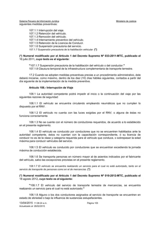 Sistema Peruano de Información Jurídica Ministerio de Justicia
13/04/2015 11:08:24 a.m. Página 105
Actualizado al: 26/02/2015
siguientes medidas preventivas:
107.1.1 Interrupción del viaje.
107.1.2 Retención del vehículo.
107.1.3 Remoción del vehículo.
107.1.4 Internamiento preventivo del vehículo.
107.1.5 Retención de la Licencia de Conducir.
107.1.6 Suspensión precautoria del servicio.
107.1.7 Suspensión precautoria de la habilitación vehicular. (*)
(*) Numeral modificado por el Artículo 1 del Decreto Supremo Nº 033-2011-MTC, publicado el
16 julio 2011, cuyo texto es el siguiente:
"107.1.7 Suspensión precautoria de la habilitación del vehículo o del conductor."
107.1.8 Clausura temporal de la infraestructura complementaria de transporte terrestre.
17.2 Cuando se adopten medidas preventivas previas a un procedimiento administrativo, éste
deberá iniciarse, como máximo, dentro de los diez (10) días hábiles siguientes, contados a partir del
día siguiente de la implementación de la medida preventiva.
Artículo 108.- Interrupción de Viaje
108.1 La autoridad competente podrá impedir el inicio o la continuación del viaje por las
siguientes razones de seguridad:
108.1.1 El vehículo se encuentra circulando empleando neumáticos que no cumplen lo
dispuesto por el RNV.
108.1.2 El vehículo no cuenta con las luces exigidas por el RNV, o alguna de éstas no
funciona correctamente.
108.1.3 No se cuente con el número de conductores requeridos, de acuerdo a lo establecido
en el presente reglamento.
108.1.4 El vehículo es conducido por conductores que no se encuentren habilitados ante la
autoridad competente, éstos no cuentan con la capacitación correspondiente, ó su licencia de
conducir no es de la clase y categoría requerida para el vehículo que conduce, o sobrepasan la edad
máxima para conducir vehículos del servicio.
108.1.5 El vehículo es conducido por conductores que se encuentran excediendo la jornada
máxima de conducción establecida.
108.1.6 Se transporta personas en número mayor al de asientos indicados por el fabricante
del vehículo, salvo las excepciones previstas en el presente reglamento.
108.1.7 El vehículo se encuentra realizando un servicio para el cual no está autorizado, tanto en el
servicio de transporte de personas como en el de mercancías. (*)
(*) Numeral modificado por el Artículo 1 del Decreto Supremo Nº 010-2012-MTC, publicado el
18 agosto 2012, cuyo texto es el siguiente:
"108.1.7 El vehículo del servicio de transporte terrestre de mercancías, se encuentra
realizando un servicio para el cual no está autorizado."
108.1.8 Alguno o los dos conductores asignados al servicio de transporte se encuentren en
estado de ebriedad o bajo la influencia de sustancias estupefacientes.
 