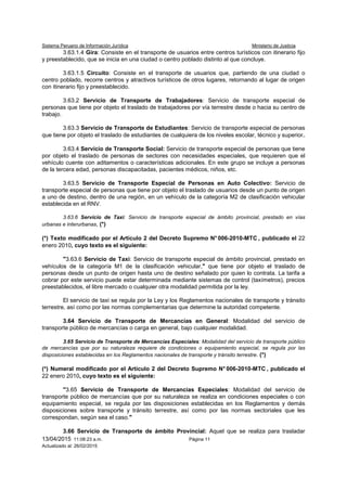 Sistema Peruano de Información Jurídica Ministerio de Justicia
13/04/2015 11:08:23 a.m. Página 11
Actualizado al: 26/02/2015
3.63.1.4 Gira: Consiste en el transporte de usuarios entre centros turísticos con itinerario fijo
y preestablecido, que se inicia en una ciudad o centro poblado distinto al que concluye.
3.63.1.5 Circuito: Consiste en el transporte de usuarios que, partiendo de una ciudad o
centro poblado, recorre centros y atractivos turísticos de otros lugares, retornando al lugar de origen
con itinerario fijo y preestablecido.
3.63.2 Servicio de Transporte de Trabajadores: Servicio de transporte especial de
personas que tiene por objeto el traslado de trabajadores por vía terrestre desde o hacia su centro de
trabajo.
3.63.3 Servicio de Transporte de Estudiantes: Servicio de transporte especial de personas
que tiene por objeto el traslado de estudiantes de cualquiera de los niveles escolar, técnico y superior.
3.63.4 Servicio de Transporte Social: Servicio de transporte especial de personas que tiene
por objeto el traslado de personas de sectores con necesidades especiales, que requieren que el
vehículo cuente con aditamentos o características adicionales. En este grupo se incluye a personas
de la tercera edad, personas discapacitadas, pacientes médicos, niños, etc.
3.63.5 Servicio de Transporte Especial de Personas en Auto Colectivo: Servicio de
transporte especial de personas que tiene por objeto el traslado de usuarios desde un punto de origen
a uno de destino, dentro de una región, en un vehículo de la categoría M2 de clasificación vehicular
establecida en el RNV.
3.63.6 Servicio de Taxi: Servicio de transporte especial de ámbito provincial, prestado en vías
urbanas e interurbanas, (*)
(*) Texto modificado por el Artículo 2 del Decreto Supremo N° 006-2010-MTC , publicado el 22
enero 2010, cuyo texto es el siguiente:
"3.63.6 Servicio de Taxi: Servicio de transporte especial de ámbito provincial, prestado en
vehículos de la categoría M1 de la clasificación vehicular," que tiene por objeto el traslado de
personas desde un punto de origen hasta uno de destino señalado por quien lo contrata. La tarifa a
cobrar por este servicio puede estar determinada mediante sistemas de control (taxímetros), precios
preestablecidos, el libre mercado o cualquier otra modalidad permitida por la ley.
El servicio de taxi se regula por la Ley y los Reglamentos nacionales de transporte y tránsito
terrestre, así como por las normas complementarias que determine la autoridad competente.
3.64 Servicio de Transporte de Mercancías en General: Modalidad del servicio de
transporte público de mercancías o carga en general, bajo cualquier modalidad.
3.65 Servicio de Transporte de Mercancías Especiales: Modalidad del servicio de transporte público
de mercancías que por su naturaleza requiere de condiciones o equipamiento especial, se regula por las
disposiciones establecidas en los Reglamentos nacionales de transporte y tránsito terrestre. (*)
(*) Numeral modificado por el Artículo 2 del Decreto Supremo N° 006-2010-MTC , publicado el
22 enero 2010, cuyo texto es el siguiente:
"3.65 Servicio de Transporte de Mercancías Especiales: Modalidad del servicio de
transporte público de mercancías que por su naturaleza se realiza en condiciones especiales o con
equipamiento especial, se regula por las disposiciones establecidas en los Reglamentos y demás
disposiciones sobre transporte y tránsito terrestre, así como por las normas sectoriales que les
correspondan, según sea el caso."
3.66 Servicio de Transporte de ámbito Provincial: Aquel que se realiza para trasladar
 
