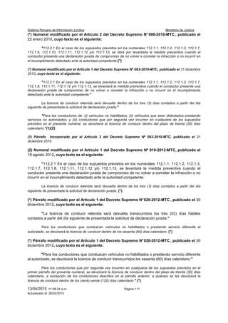 Sistema Peruano de Información Jurídica Ministerio de Justicia
13/04/2015 11:08:24 a.m. Página 111
Actualizado al: 26/02/2015
(*) Numeral modificado por el Artículo 2 del Decreto Supremo N° 006-2010-MTC , publicado el
22 enero 2010, cuyo texto es el siguiente:
"112.2.1 En el caso de los supuestos previstos en los numerales 112.1.1, 112.1.2, 112.1.3, 112.1.7,
112.1.8, 112.1.10, 112.1.11, 112.1.12 y/o 112.1.13, se dará por levantada la medida preventiva cuando el
conductor presente una declaración jurada de compromiso de no volver a cometer la infracción o no incurrir en
el incumplimiento detectado ante la autoridad competente.(*)
(*) Numeral modificado por el Artículo 1 del Decreto Supremo Nº 063-2010-MTC, publicado el 31 diciembre
2010, cuyo texto es el siguiente:
"112.2.1 En el caso de los supuestos previstos en los numerales 112.1.1, 112.1.2, 112.1.3, 112.1.7,
112.1.8, 112.1.11, 112.1.12 y/o 112.1.13, se levantará la medida preventiva cuando el conductor presente una
declaración jurada de compromiso de no volver a cometer la infracción o no incurrir en el incumplimiento
detectado ante la autoridad competente."
La licencia de conducir retenida será devuelta dentro de los tres (3) días contados a partir del día
siguiente de presentada la solicitud de declaración jurada."
"Para los conductores de: (i) vehículos no habilitados; (ii) vehículos que sean detectados prestando
servicios no autorizados; y (iii) conductores que por segunda vez incurren en cualquiera de los supuestos
previstos en el presente numeral, se devolverá la licencia de conducir dentro del plazo de treinta (30) días
calendario."(1)(2)
(1) Párrafo incorporado por el Artículo 2 del Decreto Supremo Nº 063-2010-MTC, publicado el 31
diciembre 2010.
(2) Numeral modificado por el Artículo 1 del Decreto Supremo Nº 010-2012-MTC, publicado el
18 agosto 2012, cuyo texto es el siguiente:
"112.2.1 En el caso de los supuestos previstos en los numerales 112.1.1, 112.1.2, 112.1.3,
112.1.7, 112.1.8, 112.1.11, 112.1.12 y/o 112.1.13, se levantará la medida preventiva cuando el
conductor presente una declaración jurada de compromiso de no volver a cometer la infracción o no
incurrir en el incumplimiento detectado ante la autoridad competente.
La licencia de conducir retenida será devuelta dentro de los tres (3) días contados a partir del día
siguiente de presentada la solicitud de declaración jurada. (*)
(*) Párrafo modificado por el Artículo 1 del Decreto Supremo N°020-2012-MTC , publicado el 30
diciembre 2012, cuyo texto es el siguiente:
"La licencia de conducir retenida será devuelta transcurridos los tres (03) días hábiles
contados a partir del día siguiente de presentada la solicitud de declaración jurada."
Para los conductores que conduzcan vehículos no habilitados o prestando servicio diferente al
autorizado, se devolverá la licencia de conducir dentro de los sesenta (60) días calendario. (*)
(*) Párrafo modificado por el Artículo 1 del Decreto Supremo N°020-2012-MTC , publicado el 30
diciembre 2012, cuyo texto es el siguiente:
"Para los conductores que conduzcan vehículos no habilitados o prestando servicio diferente
al autorizado, se devolverá la licencia de conducir transcurridos los sesenta (60) días calendario."
Para los conductores que por segunda vez incurren en cualquiera de los supuestos previstos en el
primer párrafo del presente numeral, se devolverá la licencia de conducir dentro del plazo de treinta (30) días
calendario, a excepción de los conductores descritos en el párrafo anterior, a quienes se les devolverá la
licencia de conducir dentro de los ciento veinte (120) días calendario." (*)
 