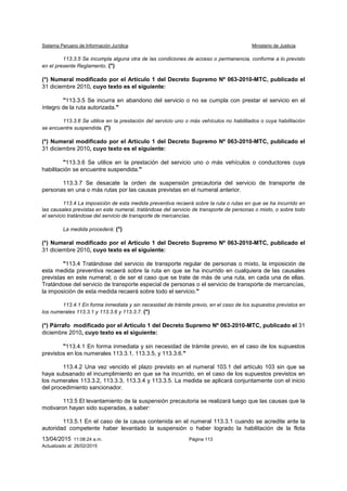 Sistema Peruano de Información Jurídica Ministerio de Justicia
13/04/2015 11:08:24 a.m. Página 113
Actualizado al: 26/02/2015
113.3.5 Se incumpla alguna otra de las condiciones de acceso o permanencia, conforme a lo previsto
en el presente Reglamento. (*)
(*) Numeral modificado por el Artículo 1 del Decreto Supremo Nº 063-2010-MTC, publicado el
31 diciembre 2010, cuyo texto es el siguiente:
"113.3.5 Se incurra en abandono del servicio o no se cumpla con prestar el servicio en el
íntegro de la ruta autorizada."
113.3.6 Se utilice en la prestación del servicio uno o más vehículos no habilitados o cuya habilitación
se encuentre suspendida. (*)
(*) Numeral modificado por el Artículo 1 del Decreto Supremo Nº 063-2010-MTC, publicado el
31 diciembre 2010, cuyo texto es el siguiente:
"113.3.6 Se utilice en la prestación del servicio uno o más vehículos o conductores cuya
habilitación se encuentre suspendida."
113.3.7 Se desacate la orden de suspensión precautoria del servicio de transporte de
personas en una o más rutas por las causas previstas en el numeral anterior.
113.4 La imposición de esta medida preventiva recaerá sobre la ruta o rutas en que se ha incurrido en
las causales previstas en este numeral, tratándose del servicio de transporte de personas o mixto, o sobre todo
el servicio tratándose del servicio de transporte de mercancías.
La medida procederá: (*)
(*) Numeral modificado por el Artículo 1 del Decreto Supremo Nº 063-2010-MTC, publicado el
31 diciembre 2010, cuyo texto es el siguiente:
"113.4 Tratándose del servicio de transporte regular de personas o mixto, la imposición de
esta medida preventiva recaerá sobre la ruta en que se ha incurrido en cualquiera de las causales
previstas en este numeral; o de ser el caso que se trate de más de una ruta, en cada una de ellas.
Tratándose del servicio de transporte especial de personas o el servicio de transporte de mercancías,
la imposición de esta medida recaerá sobre todo el servicio."
113.4.1 En forma inmediata y sin necesidad de trámite previo, en el caso de los supuestos previstos en
los numerales 113.3.1 y 113.3.6 y 113.3.7. (*)
(*) Párrafo modificado por el Artículo 1 del Decreto Supremo Nº 063-2010-MTC, publicado el 31
diciembre 2010, cuyo texto es el siguiente:
"113.4.1 En forma inmediata y sin necesidad de trámite previo, en el caso de los supuestos
previstos en los numerales 113.3.1, 113.3.5, y 113.3.6."
113.4.2 Una vez vencido el plazo previsto en el numeral 103.1 del artículo 103 sin que se
haya subsanado el incumplimiento en que se ha incurrido, en el caso de los supuestos previstos en
los numerales 113.3.2, 113.3.3, 113.3.4 y 113.3.5. La medida se aplicará conjuntamente con el inicio
del procedimiento sancionador.
113.5 El levantamiento de la suspensión precautoria se realizará luego que las causas que la
motivaron hayan sido superadas, a saber:
113.5.1 En el caso de la causa contenida en el numeral 113.3.1 cuando se acredite ante la
autoridad competente haber levantado la suspensión o haber logrado la habilitación de la flota
 
